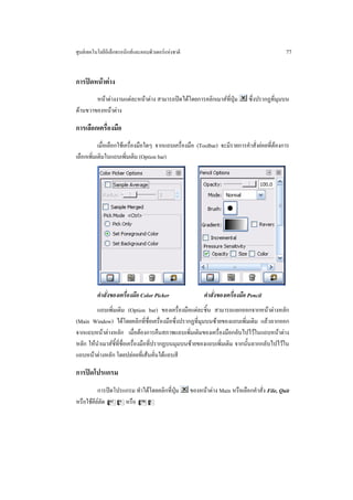 ศูนยเทคโนโลยีอิเล็กทรอนิกสและคอมพิวเตอรแหงชาติ                                             77


การปดหนาตาง
        หนาตางงานแตละหนาตาง สามารถปดไดโดยการคลิกเมาสที่ปุม             ซึ่งปรากฏที่มุมบน
ดานขวาของหนาตาง

การเลือกเครื่องมือ
           เมื่อเลือกใชเครื่องมือใดๆ จากแถบเครื่องมือ (Toolbar) จะมีรายการคําสั่งยอยที่ตองการ
เลือกเพิ่มเติมในแถบเพิ่มเติม (Option bar)




          คําสั่งของเครื่องมือ Color Picker                คําสั่งของเครื่องมือ Pencil
         แถบเพิ่มเติม (Option bar) ของเครื่องมือแตละชิ้น สามารถแยกออกจากหนาตางหลัก
(Main Window) ไดโดยคลิกที่ชื่อเครื่องมือซึ่งปรากฏที่มุมบนซายของแถบเพิ่มเติม แลวลากออก
จากแถบหนาตางหลัก เมื่อตองการคืนสภาพแถบเพิ่มเติมของเครื่องมือกลับไปไวในแถบหนาตาง
หลัก ใหนําเมาสชี้ที่ชื่อเครื่องมือที่ปรากฏบนมุมบนซายของแถบเพิ่มเติม จากนั้นลากกลับไปไวใน
แถบหนาตางหลัก โดยปลอยที่เสนคั่นใตแถบสี

การปดโปรแกรม
          การปดโปรแกรม ทําไดโดยคลิกที่ปุม         ของหนาตาง Main หรือเลือกคําสั่ง File, Quit
หรือใชคียลัด A$ หรือ Cq
 