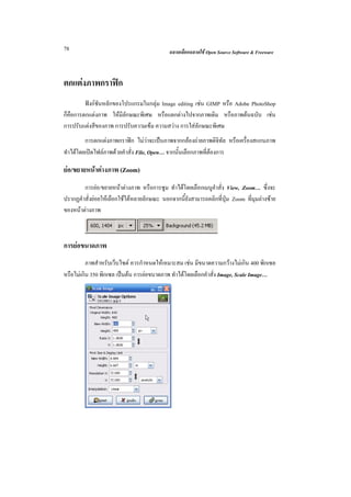 78                                          ฉลาดเลือกฉลาดใช Open Source Software & Freeware



ตกแตงภาพกราฟก
         ฟงกชันหลักของโปรแกรมในกลุม Image editing เชน GIMP หรือ Adobe PhotoShop
ก็คือการตกแตงภาพ ใหมีลักษณะพิเศษ หรือแตกตางไปจากภาพเดิม หรือภาพตนฉบับ เชน
การปรับแตงสีของภาพ การปรับความเขม ความสวาง การใสลักษณะพิเศษ
         การตกแตงภาพกราฟก ไมวาจะเปนภาพจากกลองถายภาพดิจิทัล หรือเครื่องสแกนภาพ
ทําไดโดยเปดไฟลภาพดวยคําสั่ง File, Open… จากนั้นเลือกภาพที่ตองการ

ยอ/ขยายหนาตางภาพ (Zoom)
        การยอ/ขยายหนาตางภาพ หรือการซูม ทําไดโดยเลือกเมนูคําสั่ง View, Zoom… ซึ่งจะ
ปรากฏคําสั่งยอยใหเลือกใชไดหลายลักษณะ นอกจากนี้ยังสามารถคลิกที่ปุม Zoom ที่มุมลางซาย
ของหนาตางภาพ



การยอขนาดภาพ
          ภาพสําหรับเว็บไซต ควรกําหนดใหเหมาะสม เชน มีขนาดความกวางไมเกิน 400 พิกเซล
หรือไมเกิน 350 พิกเซล เปนตน การยอขนาดภาพ ทําไดโดยเลือกคําสั่ง Image, Scale Image…
 