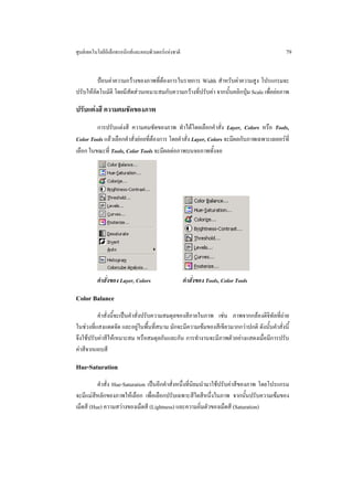 ศูนยเทคโนโลยีอิเล็กทรอนิกสและคอมพิวเตอรแหงชาติ                                           79


         ปอนคาความกวางของภาพที่ตองการในรายการ Width สําหรับคาความสูง โปรแกรมจะ
ปรับใหอัตโนมัติ โดยมีสัดสวนเหมาะสมกับความกวางที่ปรับคา จากนั้นคลิกปุม Scale เพื่อยอภาพ

ปรับแตงสี ความคมชัดของภาพ
         การปรับแตงสี ความคมชัดของภาพ ทําไดโดยเลือกคําสั่ง Layer, Colors หรือ Tools,
Color Tools แลวเลือกคําสั่งยอยที่ตองการ โดยคําสั่ง Layer, Colors จะมีผลกับภาพเฉพาะเลเยอรที่
เลือก ในขณะที่ Tools, Color Tools จะมีผลตอภาพบนจอภาพทั้งจอ




          คําสั่งของ Layer, Colors                   คําสั่งของ Tools, Color Tools

Color Balance
          คําสั่งนี้จะเปนคําสั่งปรับความสมดุลของสีภายในภาพ เชน ภาพจากกลองดิจิทัลที่ถาย
ในชวงที่แสงแดดจัด และอยูในพื้นที่สนาม มักจะมีความเขมของสีเขียวมากกวาปกติ ดังนั้นคําสั่งนี้
จึงใชปรับคาสีใหเหมาะสม หรือสมดุลกันและกัน การทํางานจะมีภาพตัวอยางแสดงเมื่อมีการปรับ
คาสีจากแถบสี

Hue-Saturation
          คําสั่ง Hue-Saturation เปนอีกคําสั่งหนึ่งที่นิยมนํามาใชปรับคาสีของภาพ โดยโปรแกรม
จะมีแมสีหลักของภาพใหเลือก เพื่อเลือกปรับเฉพาะสีใดสีหนึ่งในภาพ จากนั้นปรับความเขมของ
เม็ดสี (Hue) ความสวางของเม็ดสี (Lightness) และความอิ่มตัวของเม็ดสี (Saturation)
 