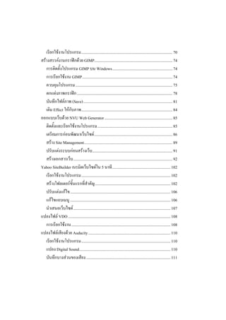 เรียกใชงานโปรแกรม........................................................................................... 70
สรางสรรคงานกราฟกดวย GIMP.............................................................................. 74
   การติดตั้งโปรแกรม GIMP บน Windows............................................................ 74
   การเรียกใชงาน GIMP.......................................................................................... 74
   ควบคุมโปรแกรม................................................................................................. 75
   ตกแตงภาพกราฟก ............................................................................................... 78
   บันทึกไฟลภาพ (Save)......................................................................................... 81
   เติม Effect ใหกับภาพ........................................................................................... 84
ออกแบบเว็บดวย NVU Web Generator.................................................................... 85
   ติดตั้งและเรียกใชงานโปรแกรม........................................................................... 85
   เตรียมการกอนพัฒนาเว็บไซต .............................................................................. 86
   สราง Site Management........................................................................................ 89
   ปรับแตงระบบกอนสรางเว็บ................................................................................ 91
   สรางเอกสารเว็บ ................................................................................................... 92
Yahoo SiteBuilder เนรมิตเว็บไซตใน 5 นาที .......................................................... 102
   เรียกใชงานโปรแกรม......................................................................................... 102
   สรางโฟลเดอรขั้นแรกที่สําคัญ ........................................................................... 102
   ปรับแตงแกไข.................................................................................................... 106
   แกไขแถบเมนู .................................................................................................... 106
   นําเสนอเว็บไซต ................................................................................................. 107
แปลงไฟล VDO ...................................................................................................... 108
   การเรียกใชงาน................................................................................................... 108
แปลงไฟลเสียงดวย Audacity.................................................................................. 110
   เรียกใชงานโปรแกรม......................................................................................... 110
   แปลง Digital Sound........................................................................................... 110
   บันทึกบางสวนของเสียง .................................................................................... 111
 