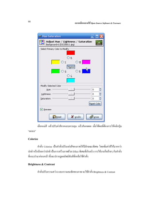 80                                            ฉลาดเลือกฉลาดใช Open Source Software & Freeware




         เลือกแมสี แลวปรับคาสีจากแถบควบคุม แลวสังเกตผล เมื่อไดผลที่ตองการใหคลิกปุม
“ตกลง”

Colorize
         คําสั่ง Colorize เปนคําสั่งปรับแตงสีของภาพใหมีลักษณะพิเศษ โดยเพิ่มคาสีใหมากกวา
ปกติ หรือนอยกวาปกติ เปนการสรางภาพดวย Effect พิเศษที่เกินจริง การใชงานก็คลายๆ กับคําสั่ง
ที่แนะนํามากอนหนา ซึ่งจะปรากฏผลลัพธทันทีที่เหลือใชคําสั่ง

Brightness & Contrast
         คําสั่งปรับความสวาง และความคมชัดของภาพ จะใชคําสั่ง Brightness & Contrast
 