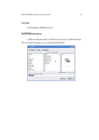 ศูนยเทคโนโลยีอิเล็กทรอนิกสและคอมพิวเตอรแหงชาติ                                 81


Threshold
          คําสั่งปรับเปลี่ยนภาพสีใหเปนภาพขาวดํา

บันทึกไฟลภาพ (Save)
         ภาพที่ผานการปรับแตงและตองการนําไปใชงานกับเอกสารเว็บ ควรบันทึกดวยฟอรแมต
ที่เหมาะสม ดวยคําสั่ง File, Save As... ปรากฏหนาตางบันทึกไฟล ดังนี้
 