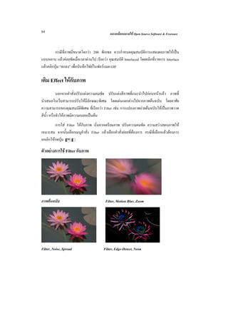 84                                            ฉลาดเลือกฉลาดใช Open Source Software & Freeware



         กรณีที่ภาพมีขนาดโตกวา 200 พิกเซล ควรกําหนดคุณสมบัติการแสดงผลภาพใหเปน
แบบหยาบ แลวคอยชัดเมื่อเวลาผานไป เรียกวา คุณสมบัติ Interlaced โดยคลิกที่รายการ Interlace
แลวคลิกปุม “ตกลง” เพื่อบันทึกไฟลในฟอรแมต GIF

เติม Effect ใหกับภาพ
           นอกจากคําสั่งปรับแตงความคมชัด ปรับแตงสีภาพที่แนะนําไปกอนหนาแลว ภาพที่
นําเสนอในเว็บสามารถปรับใหมีลักษณะพิเศษ โดดเดนแตกตางไปจากภาพตนฉบับ โดยอาศัย
ความสามารถของคุณสมบัตพิเศษ ที่เรียกวา Filter เชน การแปลงภาพถายตนฉบับใหเปนภาพวาด
                            ิ
สีน้ํา หรือทําใหภาพมีความเบลอเปนตน
         การใส Filter ใหกับภาพ เริ่มจากเตรียมภาพ ปรับความคมชัด ความสวางของภาพให
เหมาะสม จากนั้นเลือกเมนูคําสั่ง Filter แลวเลือกคําสั่งยอยที่ตองการ กรณีที่เลือกแลวตองการ
ยกเลิกใหกดปุม Cz

ตัวอยางการใช Filter กับภาพ




ภาพตนฉบับ                                 Filter, Motion Blur, Zoom




Filter, Noise, Spread                     Filter, Edge-Detect, Neon
 