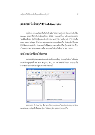 ศูนยเทคโนโลยีอิเล็กทรอนิกสและคอมพิวเตอรแหงชาติ                                     85



ออกแบบเว็บดวย NVU Web Generator

          ซอฟตแวรออกแบบพัฒนาเว็บไซตในปจจุบัน ไดพัฒนามาสูยุคการพัฒนาเว็บในฟงกชัน
Generator ผูพัฒนาไมจําเปนตองมีความรูภาษา HTML ซอฟตแวรนั้นๆ จะอํานวยความสะดวก
โดยมีปุมเครื่องมือ คําสั่งที่จําเปนและแปลงเปนรหัสภาษา HTML โดยอัตโนมัติ NVU นับเปน
Open Source Software ที่อํานวยความสะดวกตอการออกแบบพัฒนาเว็บ เนื่องจากตัวโปรแกรม
มีฟงกชันการทํางานทั้งเปน Generator หรือผูพัฒนาอยากจะลงรหัส แกไขรหัสภาษา HTML ก็เขา
สูโหมดการทํางาน HTML Editor รวมทั้งการแสดงผลเว็บตัวอยางผานสวน Web Preview

ติดตั้งและเรียกใชงานโปรแกรม
          การติดตั้งทําไดงายสะดวกลักษณะเดียวกับโปรแกรมอื่นๆ ในระบบวินโดวส เมื่อติดตั้ง
แลวจะปรากฏเมนูคําสั่ง คือ Start, Program, Nvu, Nvu และไอคอนใชงานบน Desktop เมื่อ
เรียกใชงานโปรแกรมจะปรากฏหนาตางโปรแกรม ดังนี้




           จอภาพแรก คือ Nvu Tips ซึ่งสามารถปดการแสดงผลไดโดยคลิกยกเลิกรายการ Show
tips at startup จากนั้นคลิกปุม Close เพื่อเขาสูสวนการทํางานของโปรแกรมตอไป
 