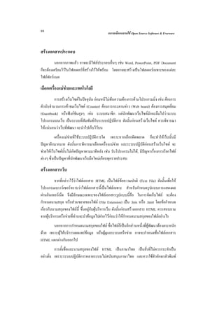 88                                           ฉลาดเลือกฉลาดใช Open Source Software & Freeware



สรางเอกสารประกอบ
         นอกจากภาพแลว อาจจะมีไฟลประกอบอื่นๆ เชน Word, PowerPoint, PDF Document
ก็จะตองเตรียมไวในโฟลเดอรท่ีสรางไวใหพรอม โดยอาจจะสรางเปนโฟลเดอรเฉพาะของแตละ
ไฟลฟอรแมต

เลือกเครื่องแมขายและเทคโนโลยี
                
          การสรางเว็บไซตในปจจุบัน ยอมหนีไมพนความตองการดานโปรแกรมมิ่ง เชน ตองการ
ตัวนับจํานวนการเขาชมเว็บไซต (Counter) ตองการกระดานขาว (Web board) ตองการสมุดเยี่ยม
(Guestbook) หรือฟงกชันสูงๆ เชน ระบบสมาชิก แตนักพัฒนาเว็บไซตมักจะลืมไปวาระบบ
โปรแกรมบนเว็บ เปนระบบที่สัมพันธกับระบบปฏิบัติการ ดังนั้นกอนสรางเว็บไซต ควรพิจารณา
ใหแนนอนวาเว็บที่พัฒนา จะนําไปเก็บไวบน
           เครื่องแมขายที่ใชระบบปฏิบัติการใด เพราะหากเลือกผิดพลาด ก็จะทําใหเว็บนั้นมี
ปญหาอีกมากมาย ดังนั้นการพิจารณาเลือกเครื่องแมขาย และระบบปฏิบัติกอนสรางเว็บไซต จะ
ชวยใหเว็บไซตนั้นไมเกิดปญหาตามมาทีหลัง เชน รันโปรแกรมไมได, มีปญหาเรื่องการเรียกไฟล
ตางๆ ซึ่งเปนปญหาที่นักพัฒนาเว็บมือใหมเกือบทุกรายประสบ

สรางเอกสารเว็บ
          จากที่กลาวไววาไฟลเอกสาร HTML เปนไฟลขอความปกติ (Text File) ดังนั้นเพื่อให
โปรแกรมเบราวเซอรทราบวาไฟลเอกสารนี้เปนไฟลเฉพาะ สําหรับกําหนดรูปแบบการแสดงผล
ผานอินเทอรเน็ต จึงมีลักษณะเฉพาะของไฟลเอกสารรูปแบบนี้คือ ในการจัดเก็บไฟล จะตอง
กําหนดนามสกุล หรือสวนขยายของไฟล (File Extension) เปน .htm หรือ .html โดยขอกําหนด
เกี่ยวกับนามสกุลของไฟลนี้ ขึ้นอยูกับผูบริหารเว็บ ดังนั้นกอนสรางเอกสาร HTML ควรสอบถาม
จากผูบริหารเครือขายที่ทานจะนําขอมูลไปฝากไวกอนวาใหกําหนดนามสกุลของไฟลอยางไร
        นอกจากการกําหนดนามสกุลของไฟล ชื่อไฟลก็เปนอีกสวนหนึ่งที่ผูพัฒนาตองตระหนัก
ดวย เพราะผูใหบริการเผยแพรขอมูล หรือผูดูแลระบบเครือขาย อาจจะกําหนดชื่อไฟลเอกสาร
HTML แตกตางกันออกไป
          การตั้งชื่อและนามสกุลของไฟล HTML เปนภาษาไทย เปนสิ่งที่ไมควรกระทําเปน
อยางยิ่ง เพราะระบบปฏิบัติการหลายระบบไมสนับสนุนภาษาไทย และควรใชตัวอักษรตัวพิมพ
 