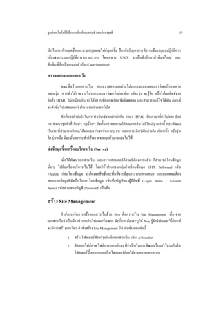 ศูนยเทคโนโลยีอิเล็กทรอนิกสและคอมพิวเตอรแหงชาติ                                          89


เล็กในการกําหนดชื่อและนามสกุลของไฟลทุกครั้ง ปองกันปญหาการทํางานขามระบบปฏิบัติการ
เนื่องจากระบบปฏิบัติการหลายระบบ โดยเฉพาะ UNIX จะเห็นตัวอักษรตัวพิมพใหญ และ
ตัวพิมพเล็กเปนคนละตัวกัน (Case-Sensitive)

ตรวจสอบผลเอกสารเว็บ
          ขณะที่สรางเอกสารเว็บ ควรตรวจสอบผลผานโปรแกรมแสดงผลเบราวเซอรหลายคาย
หลายรุน (หากทําได) เพราะโปรแกรมเบราวเซอรแตละคาย แตละรุน จะรูจัก หรือใหผลลัพธจาก
คําสั่ง HTML ไมเหมือนกัน จะไดทราบขอบกพรอง ขอผิดพลาด และสามารถแกไขไดทัน กอนที่
จะสงขึ้นไปแสดงผลจริงในระบบอินเทอรเน็ต
          ขอที่ควรคํานึงถึงในการทําเว็บเชิงพาณิชยก็คือ ภาษา HTML เปนภาษาที่ยงไมตาย ยังมี
                                                                                ั
การพัฒนาชุดคําสั่งใหมๆ อยูเรื่อยๆ ดังนั้นอยาพยายามไลตามเทคโนโลยีใหมๆ เหลานี้ ควรพัฒนา
เว็บเพจที่สามารถเรียกดูไดจากเบราวเซอรหลายๆ รุน หลายคาย ดีกวายึดคายใด คายหนึ่ง หรือรุน
ใด รุนหนึ่ง มิฉะนั้นอาจจะทําใหพลาดจากลูกคาบางกลุมไปได

สงขอมูลขึ้นเครื่องบริการเว็บ (Server)
          เมื่อไดพัฒนาเอกสารเว็บ และตรวจสอบผลไดตามที่ตองการแลว ก็สามารถโอนขอมูล
นั้นๆ ไปยังเครื่องบริการเว็บได โดยใชโปรแกรมกลุมถายโอนขอมูล (FTP Software) เชน
FileZilla กอนโอนขอมูล จะตองขอสิทธิ์และพื้นที่จากผูดูแลระบบกอนเสมอ และตลอดจนตอง
สอบถามขอมูลที่จําเปนในการโอนขอมูล เชนชื่อบัญชีของผูมีสิทธิ์ (Login Name / Account
Name) รหัสผานของบัญชี (Password) เปนตน

สราง Site Management
         คําสั่งแรกในการสรางเอกสารเว็บดวย Nvu คือการสราง Site Management เนื่องจาก
เอกสารเว็บจําเปนตองทํางานกับโฟลเดอรเฉพาะ ดังนั้นจะตองระบุให Nvu รูจักโฟลเดอรนี้กอนที่
จะมีการสรางงานใดๆ คําสั่งสราง Site Management มีลําดับขั้นตอนดังนี้
               1. สรางโฟลเดอรสําหรับบันทึกเอกสารเว็บ เชน c:boonlert
               2. คัดลอกไฟลภาพ ไฟลประกอบตางๆ ที่จําเปนในการพัฒนาเว็บมาไวรวมกันใน
                  โฟลเดอรนี้ อาจจะแยกเปนโฟลเดอรยอยไดตามความเหมาะสม
 