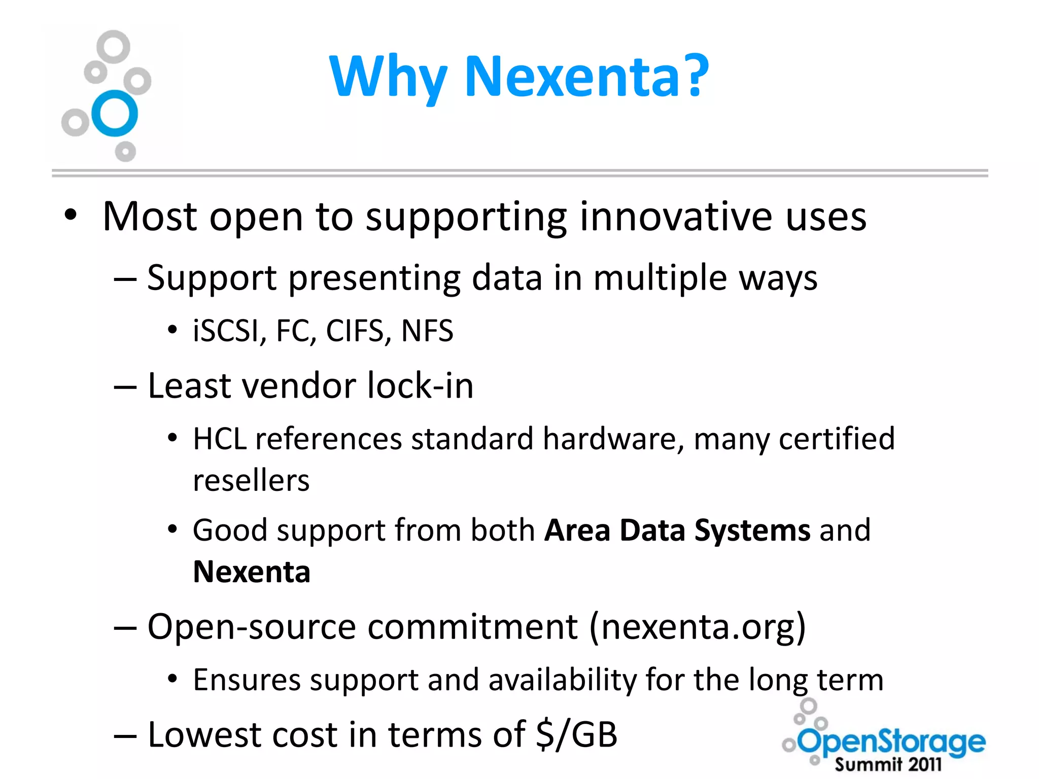 Why Nexenta?

• Most open to supporting innovative uses
  – Support presenting data in multiple ways
     • iSCSI, FC, CIFS, NFS
  – Least vendor lock-in
     • HCL references standard hardware, many certified
       resellers
     • Good support from both Area Data Systems and
       Nexenta
  – Open-source commitment (nexenta.org)
     • Ensures support and availability for the long term
  – Lowest cost in terms of $/GB
 