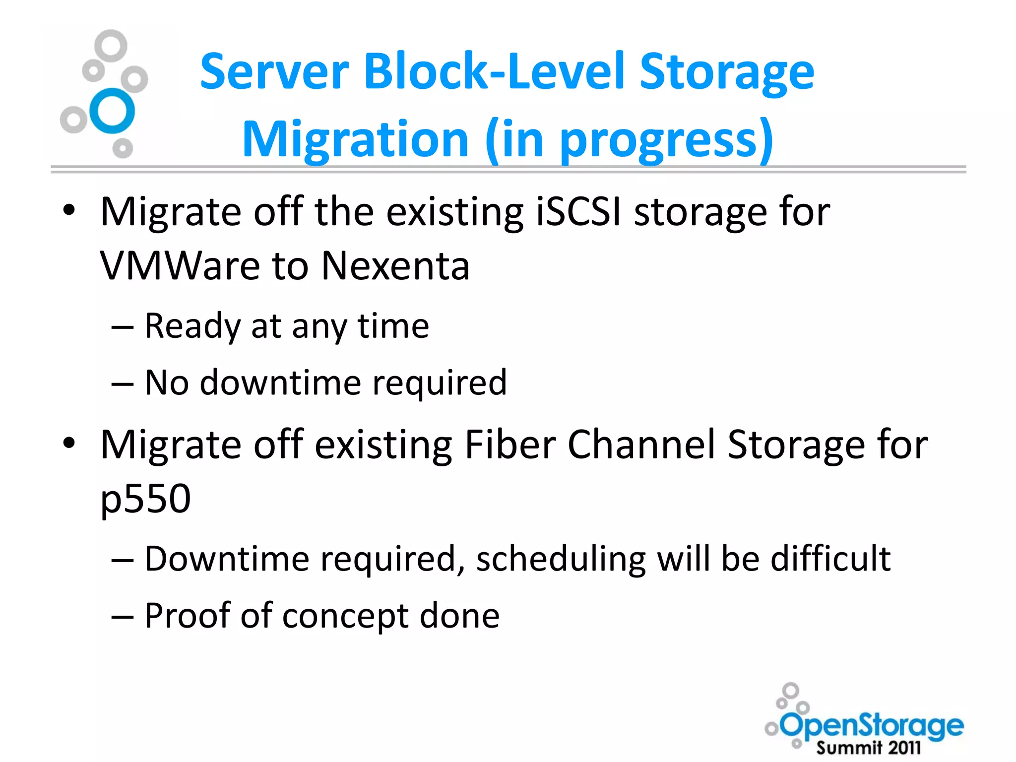 Server Block-Level Storage
         Migration (in progress)
• Migrate off the existing iSCSI storage for
  VMWare to Nexenta
  – Ready at any time
  – No downtime required
• Migrate off existing Fiber Channel Storage for
  p550
  – Downtime required, scheduling will be difficult
  – Proof of concept done
 