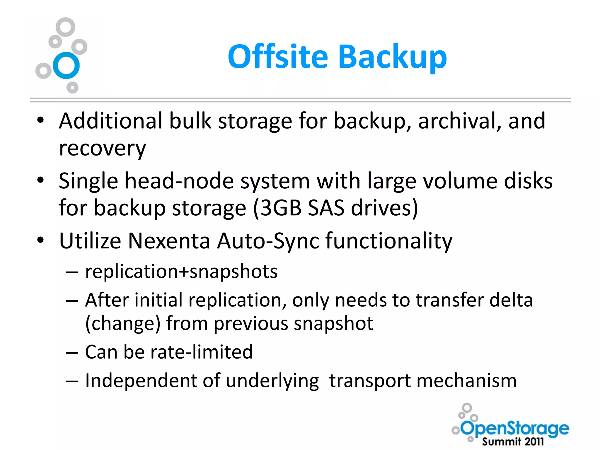Offsite Backup
• Additional bulk storage for backup, archival, and
  recovery
• Single head-node system with large volume disks
  for backup storage (3GB SAS drives)
• Utilize Nexenta Auto-Sync functionality
  – replication+snapshots
  – After initial replication, only needs to transfer delta
    (change) from previous snapshot
  – Can be rate-limited
  – Independent of underlying transport mechanism
 