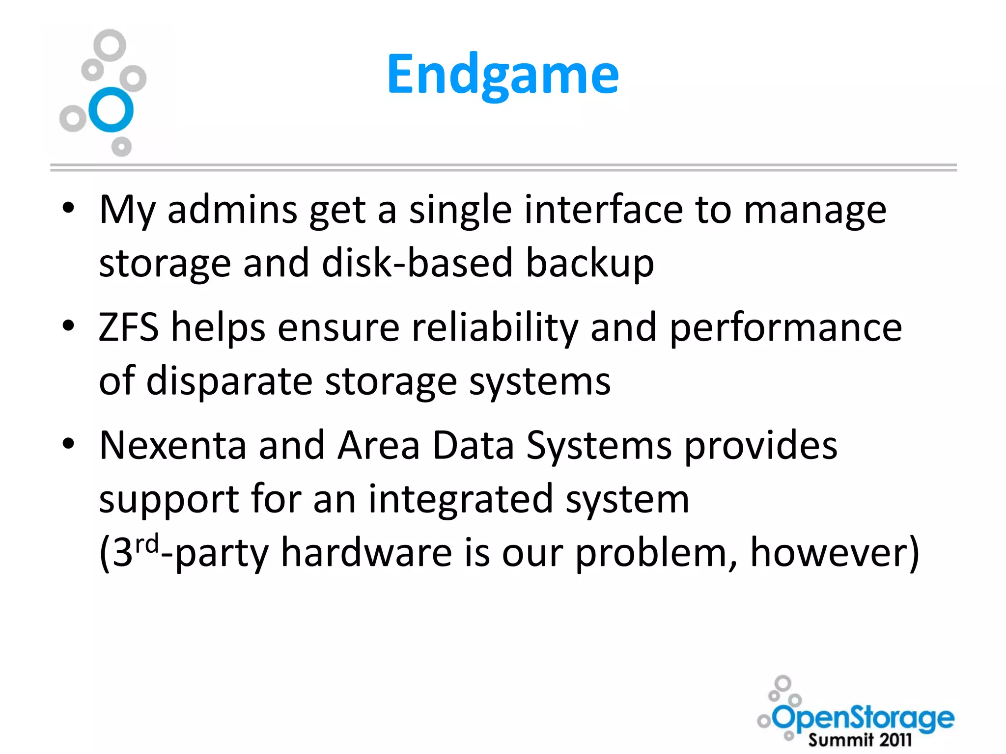 Endgame

• My admins get a single interface to manage
  storage and disk-based backup
• ZFS helps ensure reliability and performance
  of disparate storage systems
• Nexenta and Area Data Systems provides
  support for an integrated system
  (3rd-party hardware is our problem, however)
 