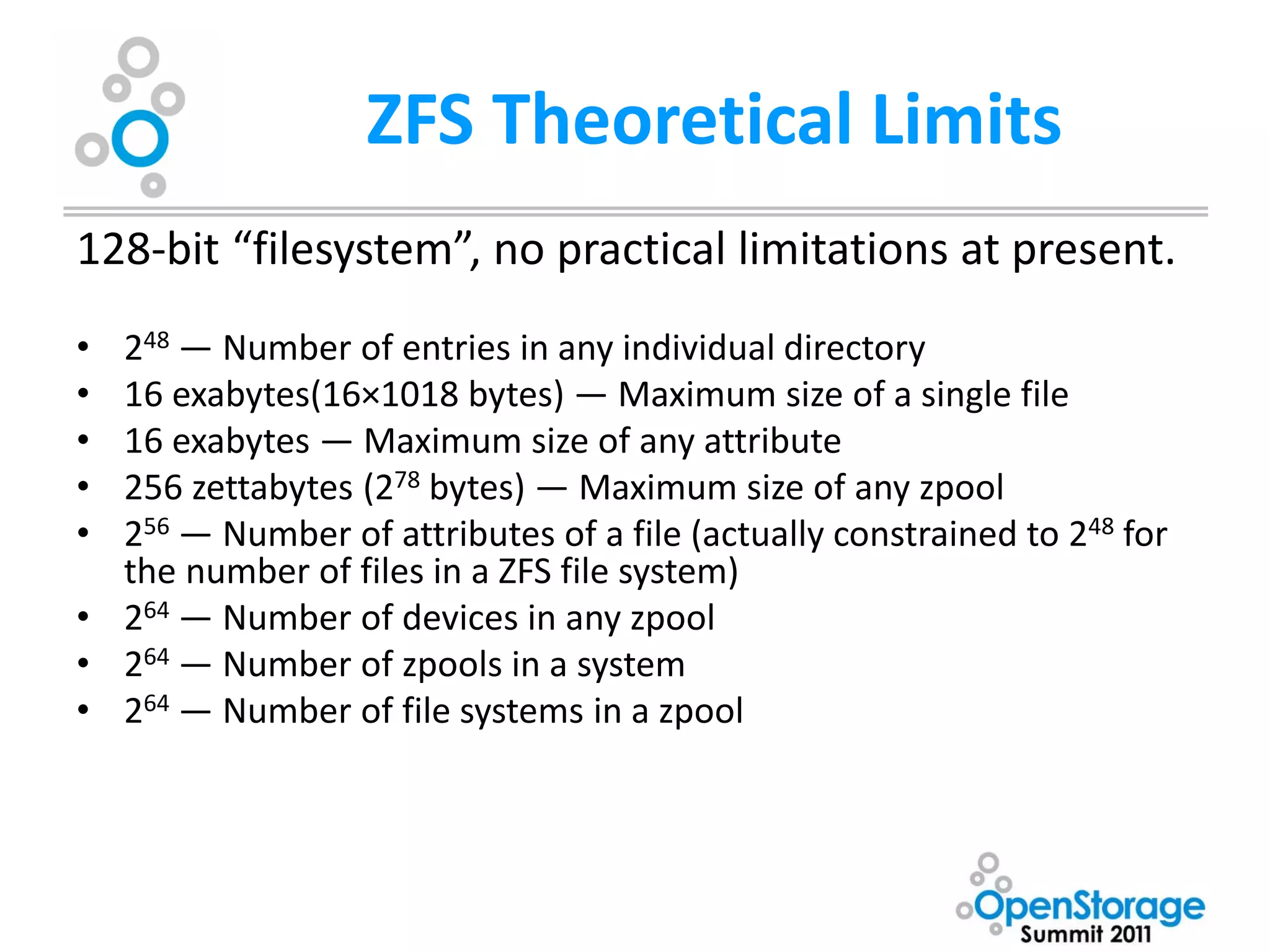 ZFS Theoretical Limits
128-bit “filesystem”, no practical limitations at present.
• 248 — Number of entries in any individual directory
• 16 exabytes(16×1018 bytes) — Maximum size of a single file
• 16 exabytes — Maximum size of any attribute
• 256 zettabytes (278 bytes) — Maximum size of any zpool
• 256 — Number of attributes of a file (actually constrained to 248 for
  the number of files in a ZFS file system)
• 264 — Number of devices in any zpool
• 264 — Number of zpools in a system
• 264 — Number of file systems in a zpool
 