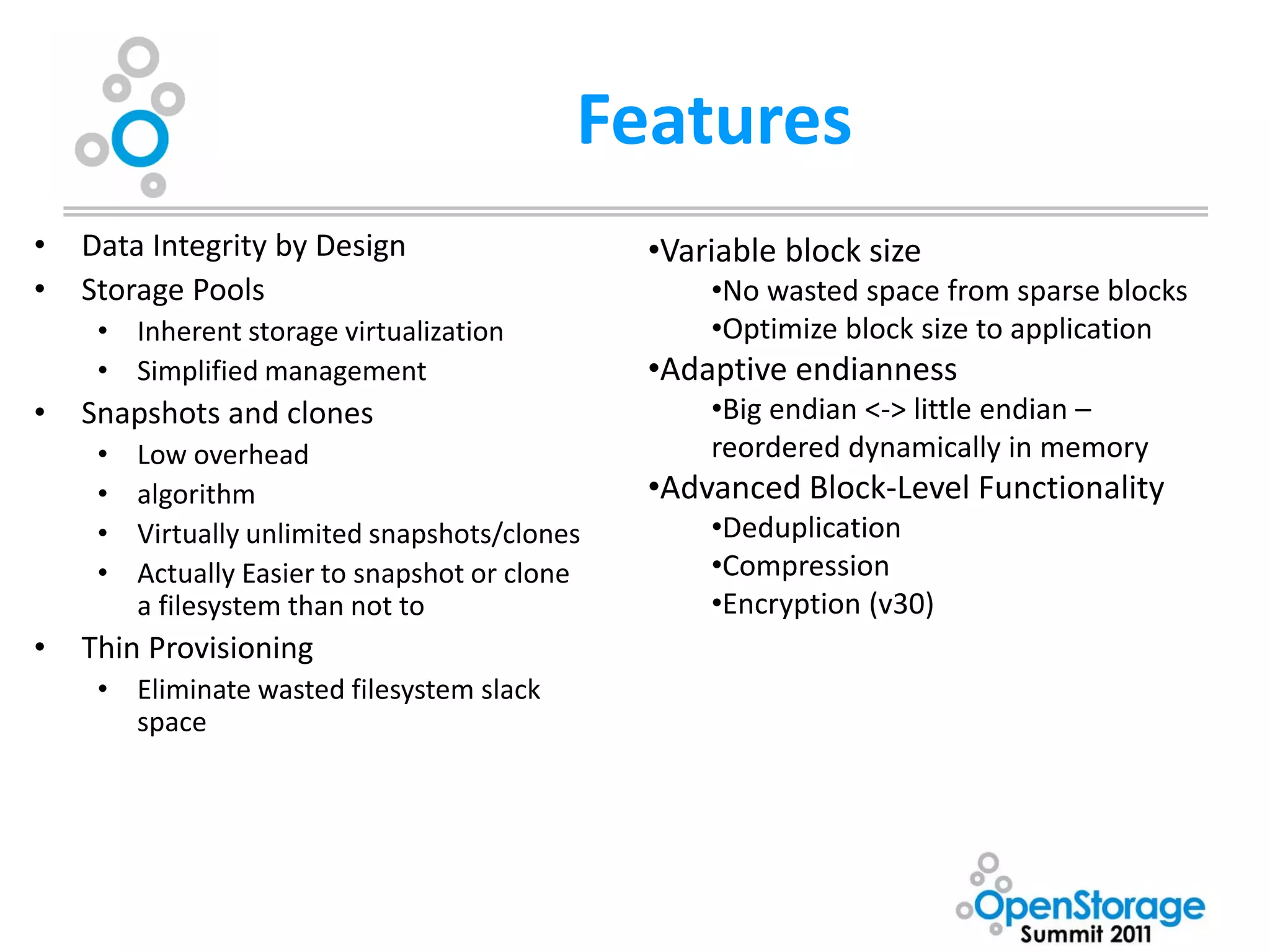 Features
•   Data Integrity by Design                    •Variable block size
•   Storage Pools                                   •No wasted space from sparse blocks
     • Inherent storage virtualization              •Optimize block size to application
     • Simplified management                    •Adaptive endianness
•   Snapshots and clones                            •Big endian <-> little endian –
     •   Low overhead                               reordered dynamically in memory
     •   algorithm                              •Advanced Block-Level Functionality
     •   Virtually unlimited snapshots/clones       •Deduplication
     •   Actually Easier to snapshot or clone       •Compression
         a filesystem than not to                   •Encryption (v30)
•   Thin Provisioning
     • Eliminate wasted filesystem slack
       space
 
