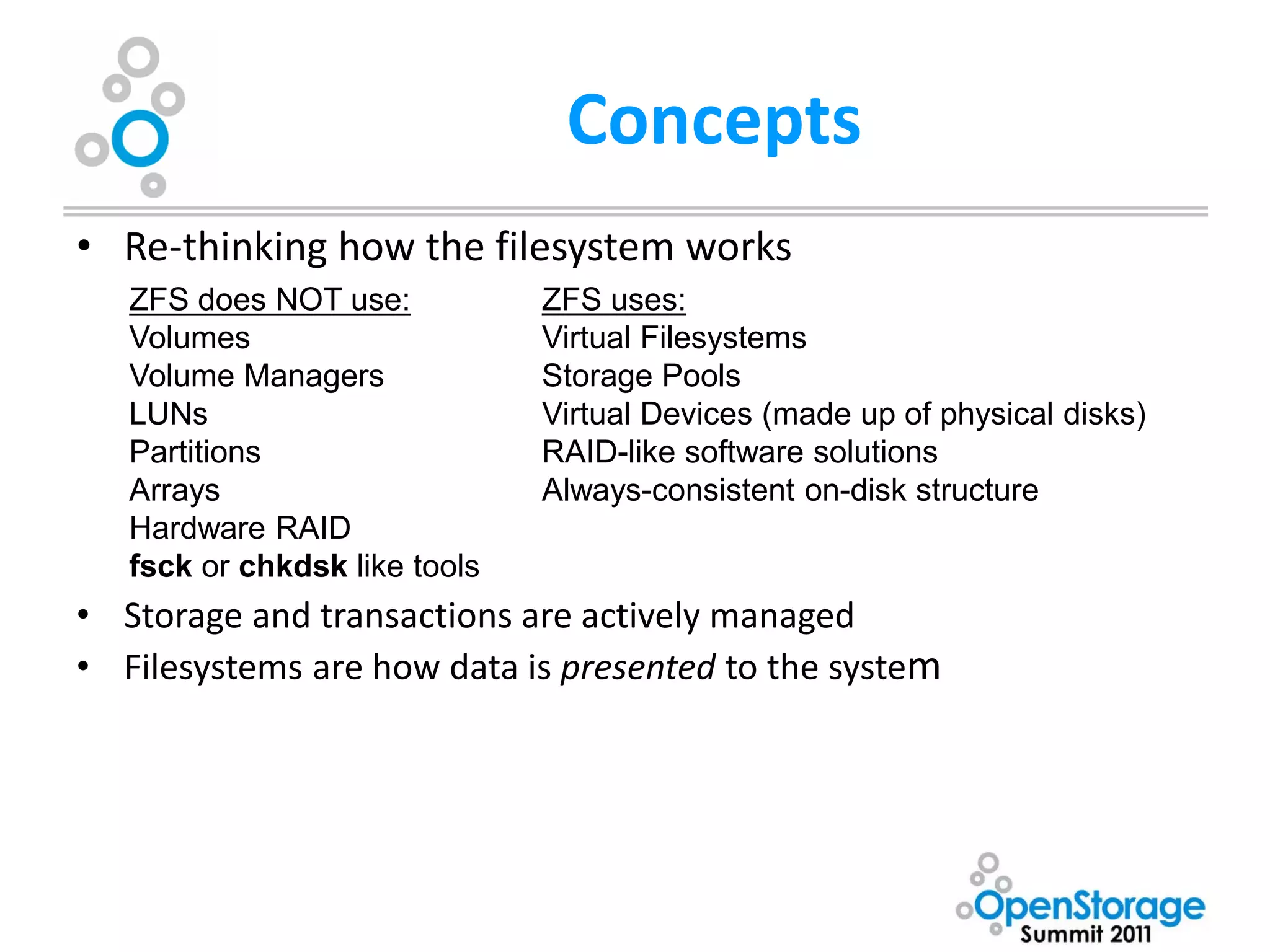 Concepts
• Re-thinking how the filesystem works
   ZFS does NOT use:           ZFS uses:
   Volumes                     Virtual Filesystems
   Volume Managers             Storage Pools
   LUNs                        Virtual Devices (made up of physical disks)
   Partitions                  RAID-like software solutions
   Arrays                      Always-consistent on-disk structure
   Hardware RAID
   fsck or chkdsk like tools
• Storage and transactions are actively managed
• Filesystems are how data is presented to the system
 