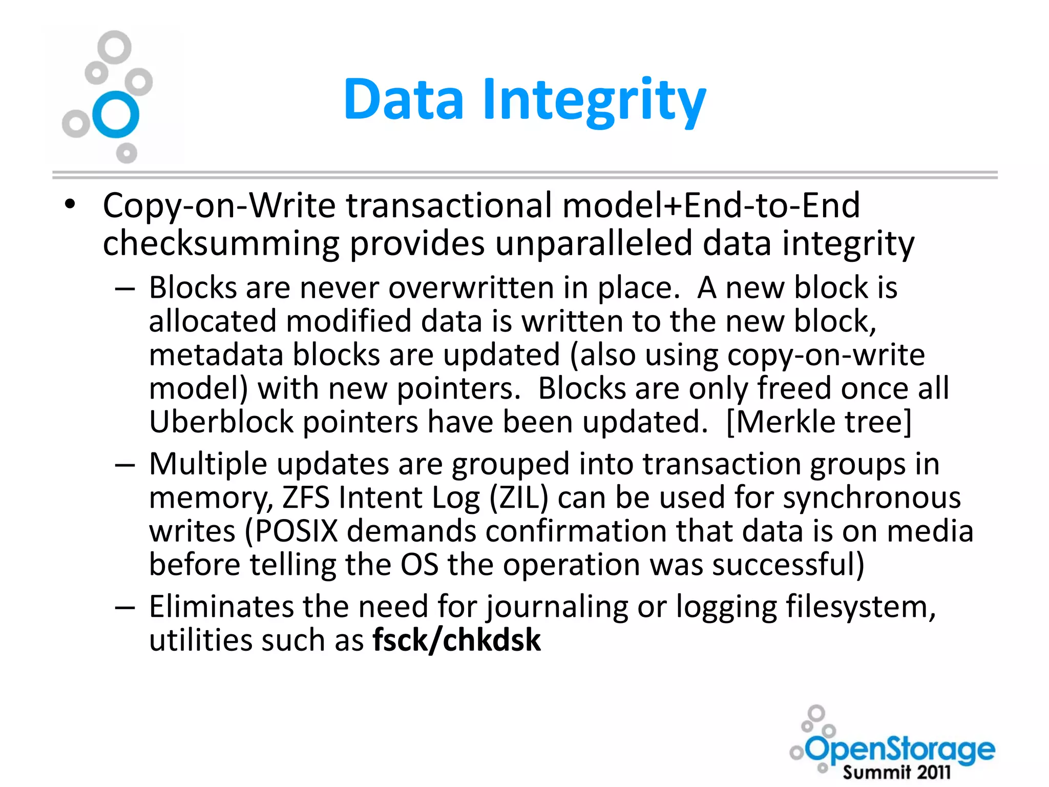 Data Integrity
• Copy-on-Write transactional model+End-to-End
  checksumming provides unparalleled data integrity
   – Blocks are never overwritten in place. A new block is
     allocated modified data is written to the new block,
     metadata blocks are updated (also using copy-on-write
     model) with new pointers. Blocks are only freed once all
     Uberblock pointers have been updated. [Merkle tree]
   – Multiple updates are grouped into transaction groups in
     memory, ZFS Intent Log (ZIL) can be used for synchronous
     writes (POSIX demands confirmation that data is on media
     before telling the OS the operation was successful)
   – Eliminates the need for journaling or logging filesystem,
     utilities such as fsck/chkdsk
 