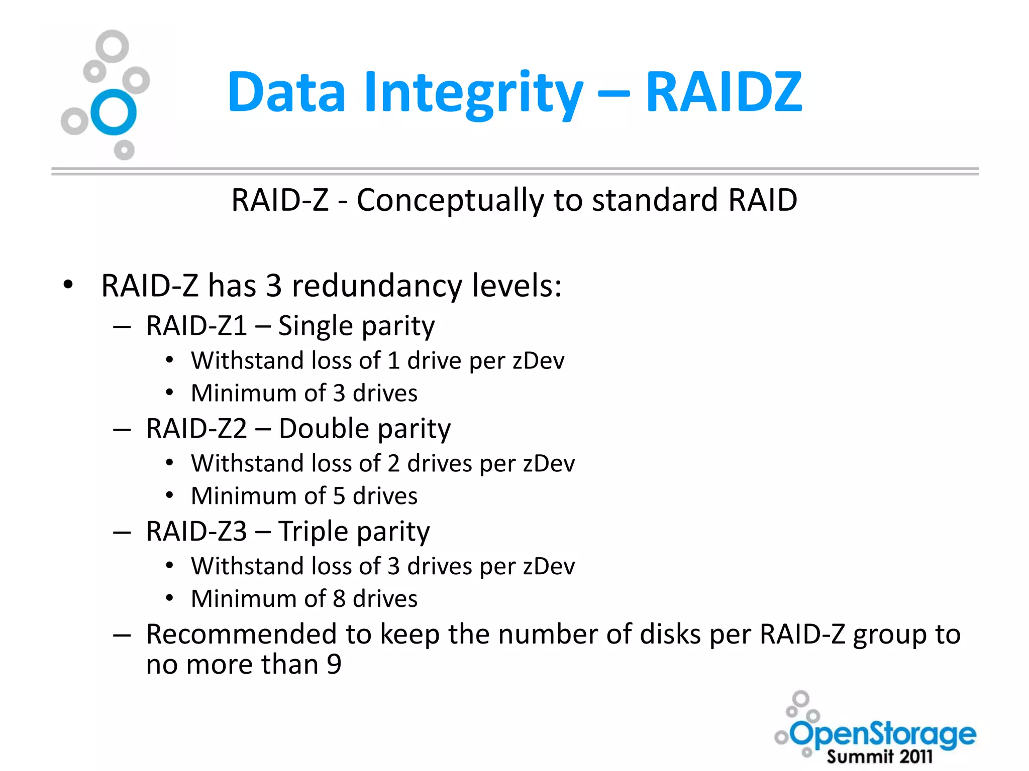 Data Integrity – RAIDZ
            RAID-Z - Conceptually to standard RAID

• RAID-Z has 3 redundancy levels:
   – RAID-Z1 – Single parity
       • Withstand loss of 1 drive per zDev
       • Minimum of 3 drives
   – RAID-Z2 – Double parity
       • Withstand loss of 2 drives per zDev
       • Minimum of 5 drives
   – RAID-Z3 – Triple parity
       • Withstand loss of 3 drives per zDev
       • Minimum of 8 drives
   – Recommended to keep the number of disks per RAID-Z group to
     no more than 9
 