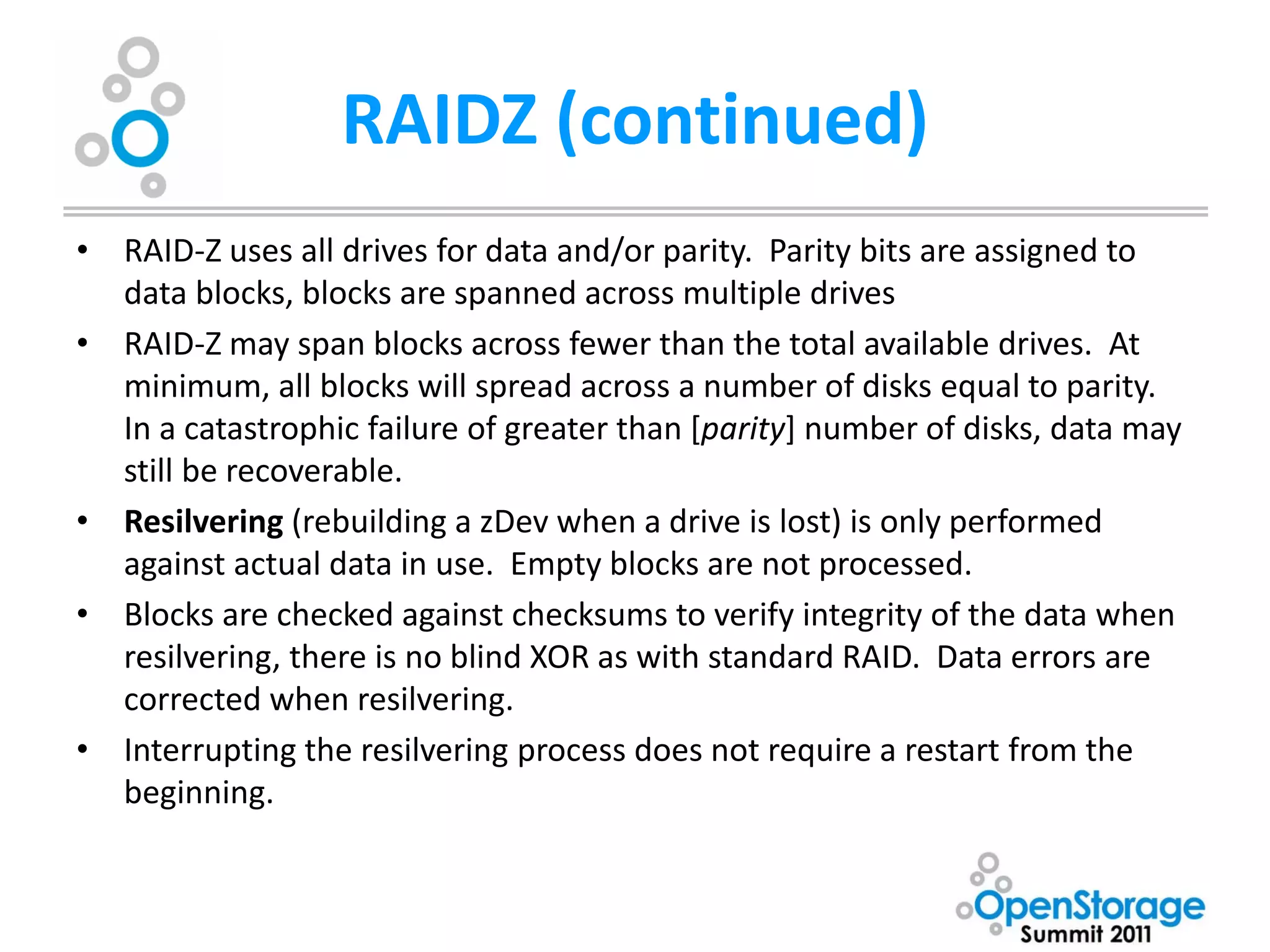 RAIDZ (continued)
• RAID-Z uses all drives for data and/or parity. Parity bits are assigned to
  data blocks, blocks are spanned across multiple drives
• RAID-Z may span blocks across fewer than the total available drives. At
  minimum, all blocks will spread across a number of disks equal to parity.
  In a catastrophic failure of greater than [parity] number of disks, data may
  still be recoverable.
• Resilvering (rebuilding a zDev when a drive is lost) is only performed
  against actual data in use. Empty blocks are not processed.
• Blocks are checked against checksums to verify integrity of the data when
  resilvering, there is no blind XOR as with standard RAID. Data errors are
  corrected when resilvering.
• Interrupting the resilvering process does not require a restart from the
  beginning.
 