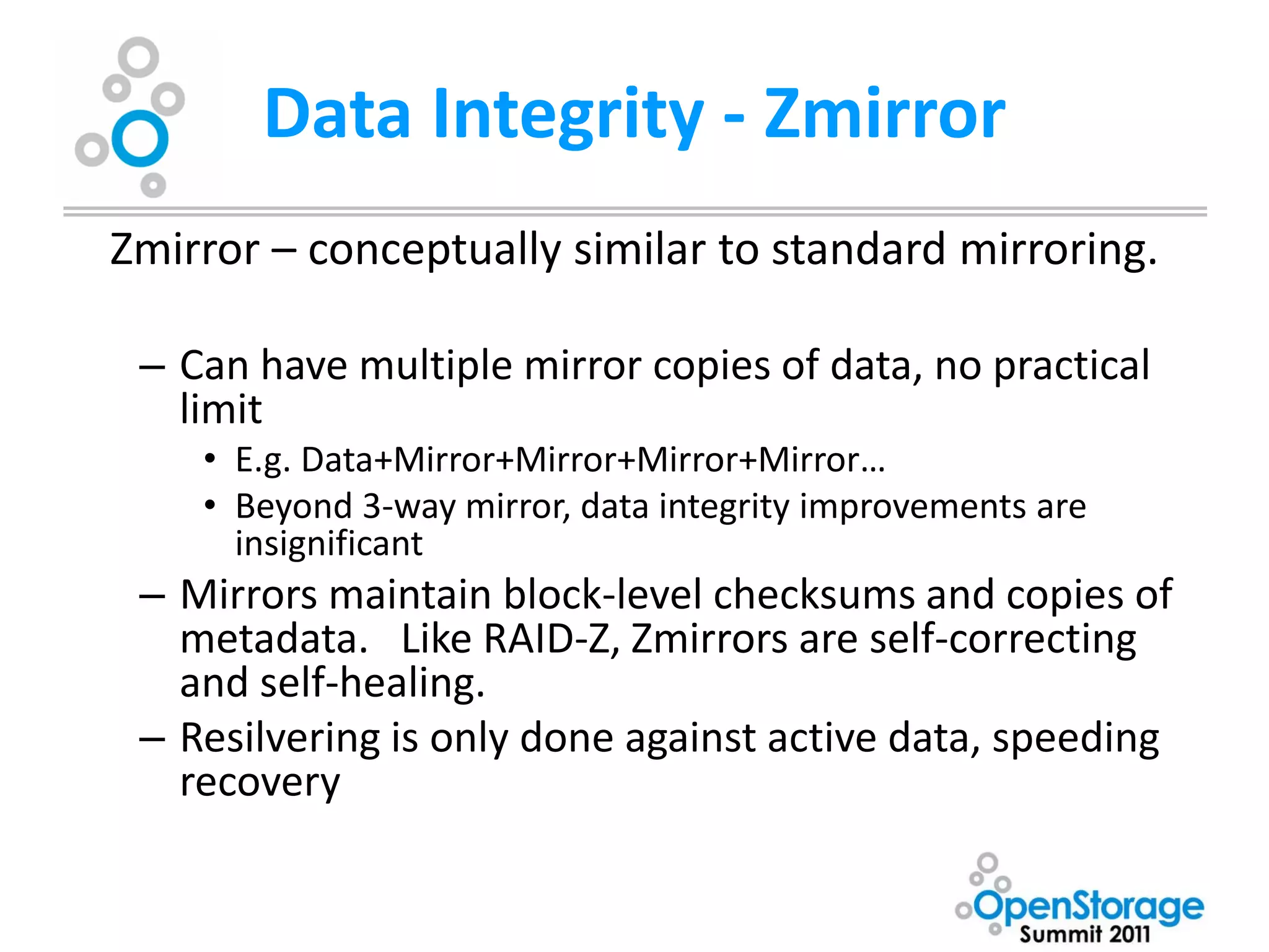 Data Integrity - Zmirror
Zmirror – conceptually similar to standard mirroring.

 – Can have multiple mirror copies of data, no practical
   limit
    • E.g. Data+Mirror+Mirror+Mirror+Mirror…
    • Beyond 3-way mirror, data integrity improvements are
      insignificant
 – Mirrors maintain block-level checksums and copies of
   metadata. Like RAID-Z, Zmirrors are self-correcting
   and self-healing.
 – Resilvering is only done against active data, speeding
   recovery
 