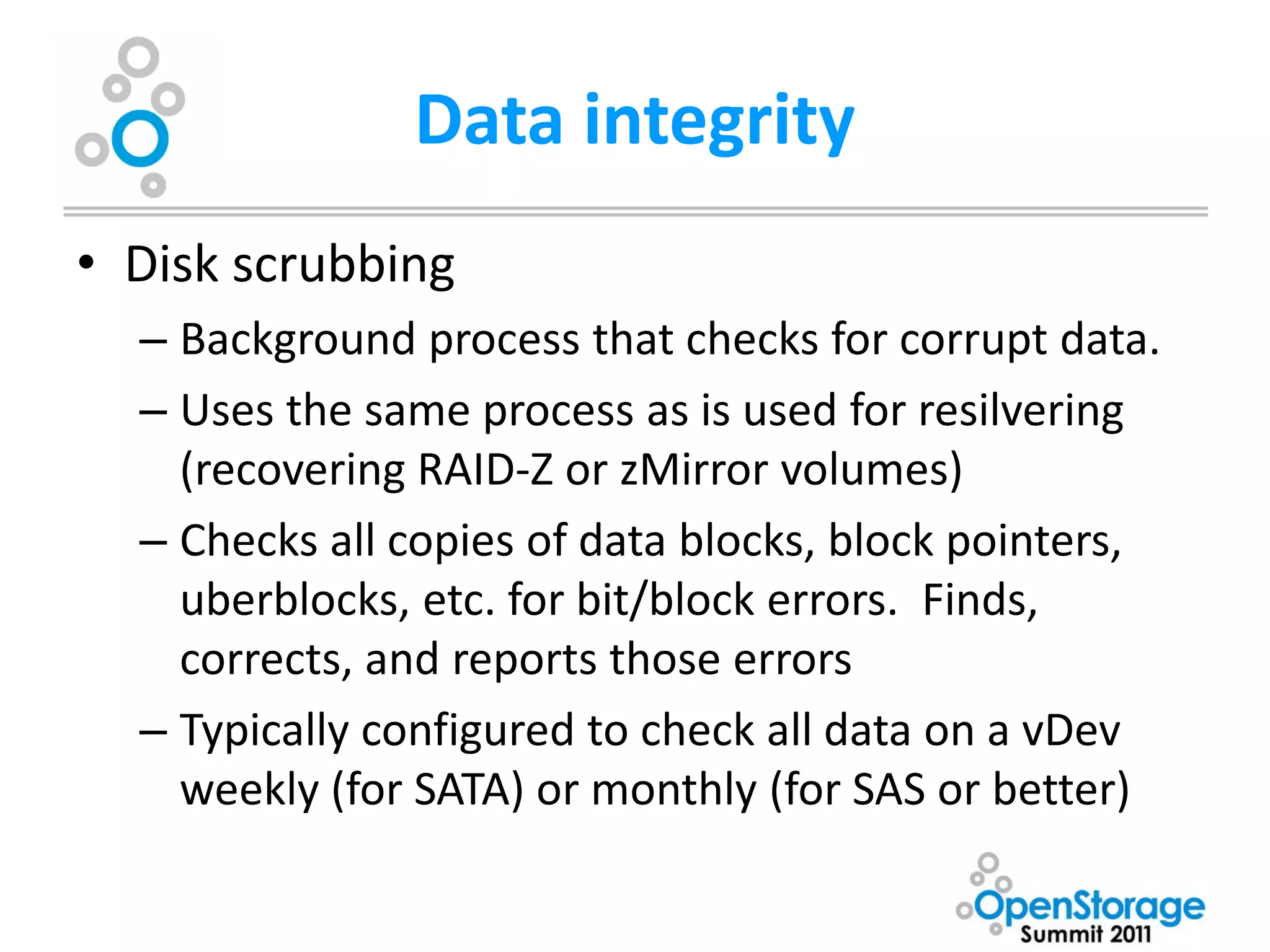 Data integrity
• Disk scrubbing
  – Background process that checks for corrupt data.
  – Uses the same process as is used for resilvering
    (recovering RAID-Z or zMirror volumes)
  – Checks all copies of data blocks, block pointers,
    uberblocks, etc. for bit/block errors. Finds,
    corrects, and reports those errors
  – Typically configured to check all data on a vDev
    weekly (for SATA) or monthly (for SAS or better)
 