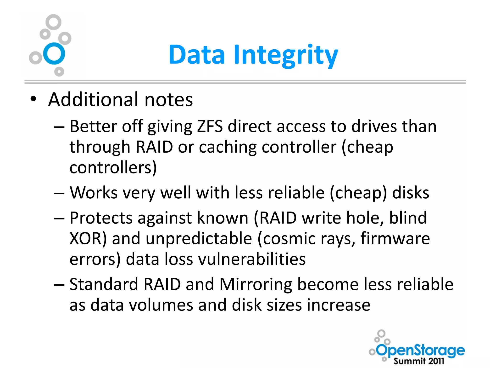 Data Integrity
• Additional notes
  – Better off giving ZFS direct access to drives than
    through RAID or caching controller (cheap
    controllers)
  – Works very well with less reliable (cheap) disks
  – Protects against known (RAID write hole, blind
    XOR) and unpredictable (cosmic rays, firmware
    errors) data loss vulnerabilities
  – Standard RAID and Mirroring become less reliable
    as data volumes and disk sizes increase
 