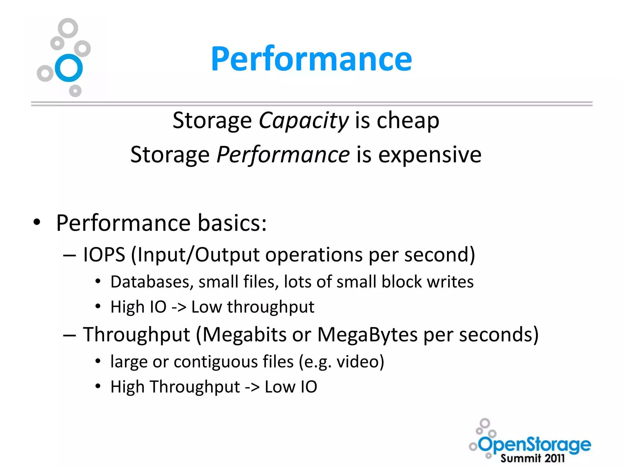Performance
             Storage Capacity is cheap
         Storage Performance is expensive

• Performance basics:
  – IOPS (Input/Output operations per second)
     • Databases, small files, lots of small block writes
     • High IO -> Low throughput
  – Throughput (Megabits or MegaBytes per seconds)
     • large or contiguous files (e.g. video)
     • High Throughput -> Low IO
 