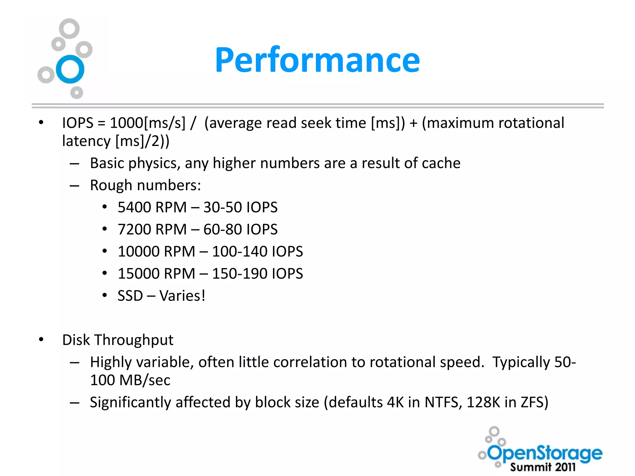 Performance
•   IOPS = 1000[ms/s] / (average read seek time [ms]) + (maximum rotational
    latency [ms]/2))
      – Basic physics, any higher numbers are a result of cache
      – Rough numbers:
          • 5400 RPM – 30-50 IOPS
          • 7200 RPM – 60-80 IOPS
          • 10000 RPM – 100-140 IOPS
          • 15000 RPM – 150-190 IOPS
          • SSD – Varies!

•   Disk Throughput
     – Highly variable, often little correlation to rotational speed. Typically 50-
        100 MB/sec
     – Significantly affected by block size (defaults 4K in NTFS, 128K in ZFS)
 