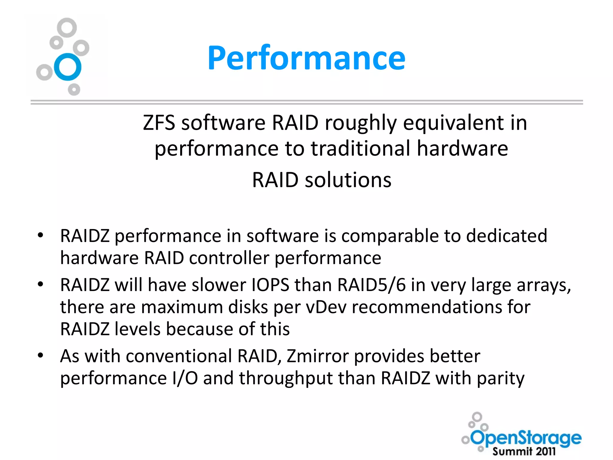 Performance
            ZFS software RAID roughly equivalent in
             performance to traditional hardware
                       RAID solutions

• RAIDZ performance in software is comparable to dedicated
  hardware RAID controller performance
• RAIDZ will have slower IOPS than RAID5/6 in very large arrays,
  there are maximum disks per vDev recommendations for
  RAIDZ levels because of this
• As with conventional RAID, Zmirror provides better
  performance I/O and throughput than RAIDZ with parity
 