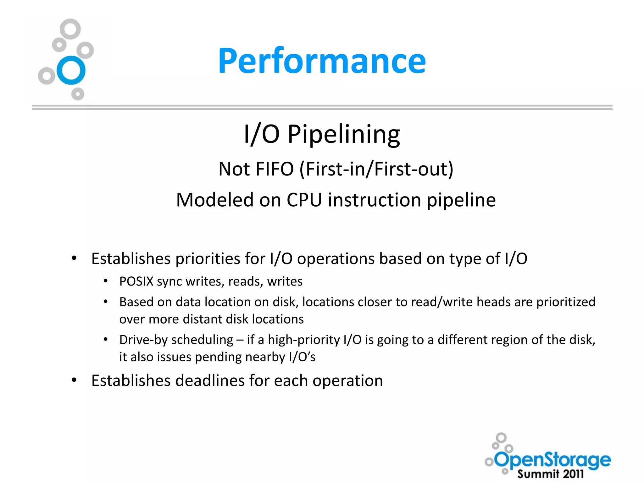 Performance
                             I/O Pipelining
                    Not FIFO (First-in/First-out)
                 Modeled on CPU instruction pipeline

• Establishes priorities for I/O operations based on type of I/O
    • POSIX sync writes, reads, writes
    • Based on data location on disk, locations closer to read/write heads are prioritized
      over more distant disk locations
    • Drive-by scheduling – if a high-priority I/O is going to a different region of the disk,
      it also issues pending nearby I/O’s
• Establishes deadlines for each operation
 
