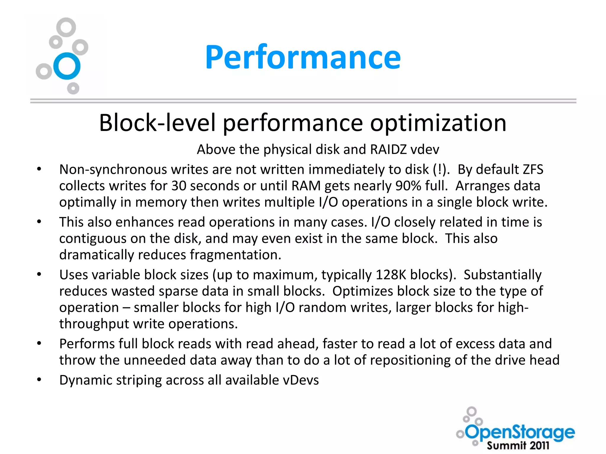 Performance
          Block-level performance optimization
                            Above the physical disk and RAIDZ vdev
•   Non-synchronous writes are not written immediately to disk (!). By default ZFS
    collects writes for 30 seconds or until RAM gets nearly 90% full. Arranges data
    optimally in memory then writes multiple I/O operations in a single block write.
•   This also enhances read operations in many cases. I/O closely related in time is
    contiguous on the disk, and may even exist in the same block. This also
    dramatically reduces fragmentation.
•   Uses variable block sizes (up to maximum, typically 128K blocks). Substantially
    reduces wasted sparse data in small blocks. Optimizes block size to the type of
    operation – smaller blocks for high I/O random writes, larger blocks for high-
    throughput write operations.
•   Performs full block reads with read ahead, faster to read a lot of excess data and
    throw the unneeded data away than to do a lot of repositioning of the drive head
•   Dynamic striping across all available vDevs
 