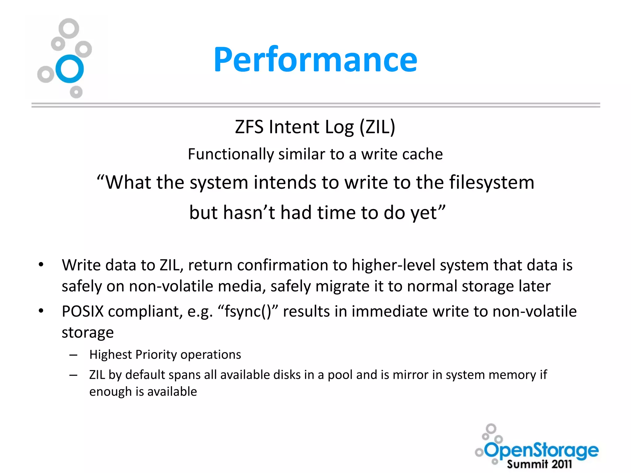 Performance
                                 ZFS Intent Log (ZIL)
                         Functionally similar to a write cache
        “What the system intends to write to the filesystem
                  but hasn’t had time to do yet”

• Write data to ZIL, return confirmation to higher-level system that data is
  safely on non-volatile media, safely migrate it to normal storage later
• POSIX compliant, e.g. “fsync()” results in immediate write to non-volatile
  storage
    – Highest Priority operations
    – ZIL by default spans all available disks in a pool and is mirror in system memory if
      enough is available
 