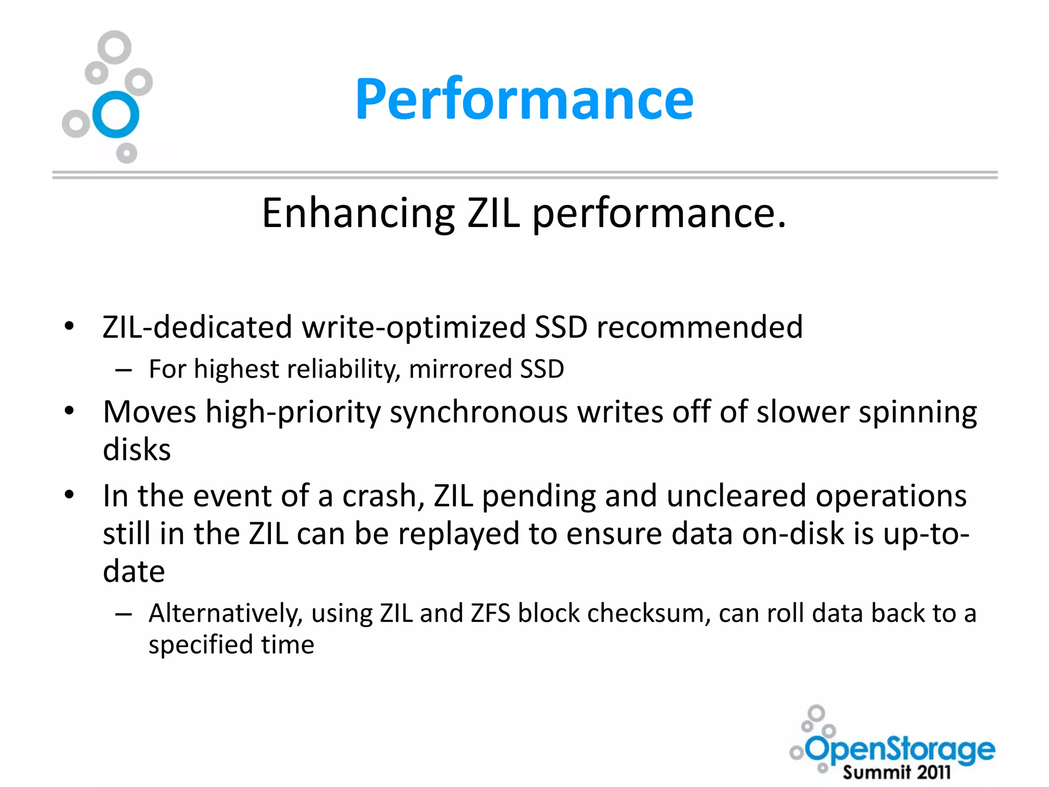 Performance
               Enhancing ZIL performance.

• ZIL-dedicated write-optimized SSD recommended
   – For highest reliability, mirrored SSD
• Moves high-priority synchronous writes off of slower spinning
  disks
• In the event of a crash, ZIL pending and uncleared operations
  still in the ZIL can be replayed to ensure data on-disk is up-to-
  date
   – Alternatively, using ZIL and ZFS block checksum, can roll data back to a
     specified time
 