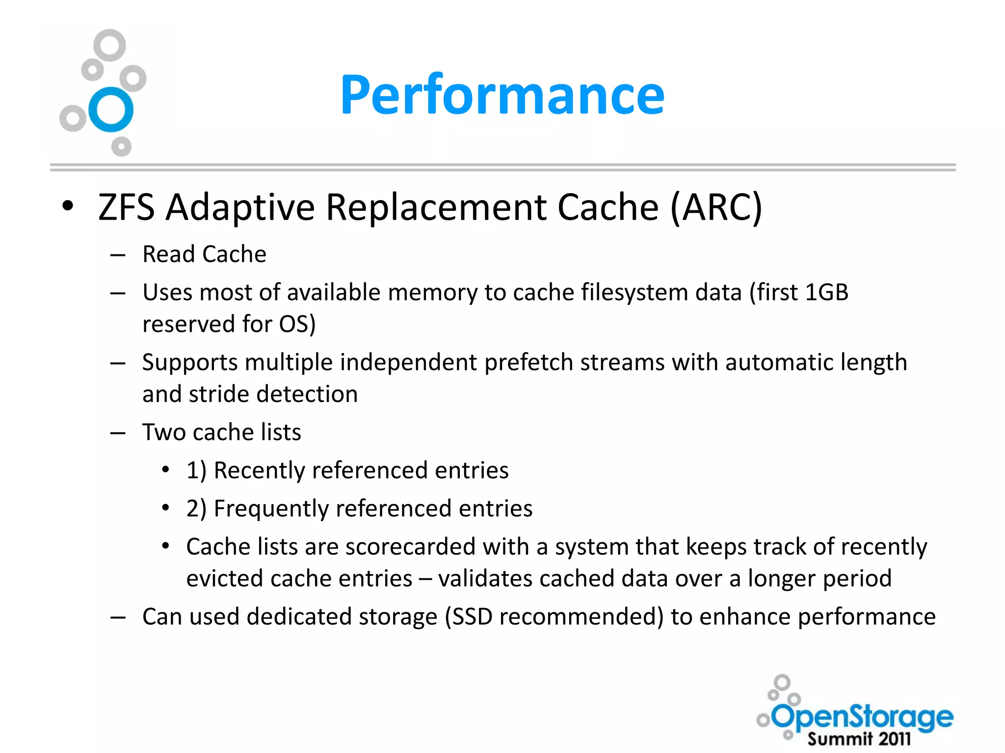 Performance
• ZFS Adaptive Replacement Cache (ARC)
  – Read Cache
  – Uses most of available memory to cache filesystem data (first 1GB
    reserved for OS)
  – Supports multiple independent prefetch streams with automatic length
    and stride detection
  – Two cache lists
      • 1) Recently referenced entries
      • 2) Frequently referenced entries
      • Cache lists are scorecarded with a system that keeps track of recently
        evicted cache entries – validates cached data over a longer period
  – Can used dedicated storage (SSD recommended) to enhance performance
 