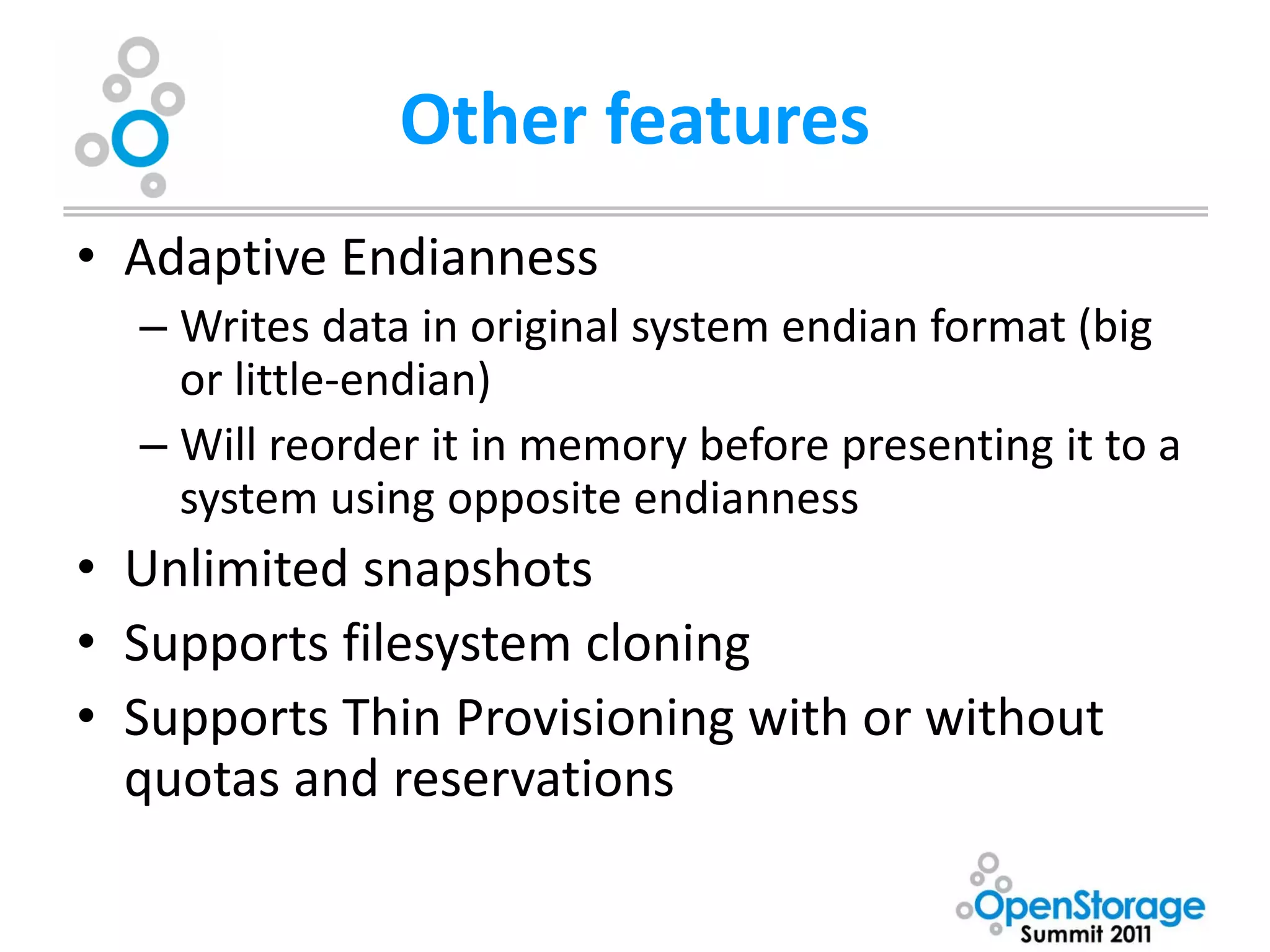 Other features
• Adaptive Endianness
  – Writes data in original system endian format (big
    or little-endian)
  – Will reorder it in memory before presenting it to a
    system using opposite endianness
• Unlimited snapshots
• Supports filesystem cloning
• Supports Thin Provisioning with or without
  quotas and reservations
 