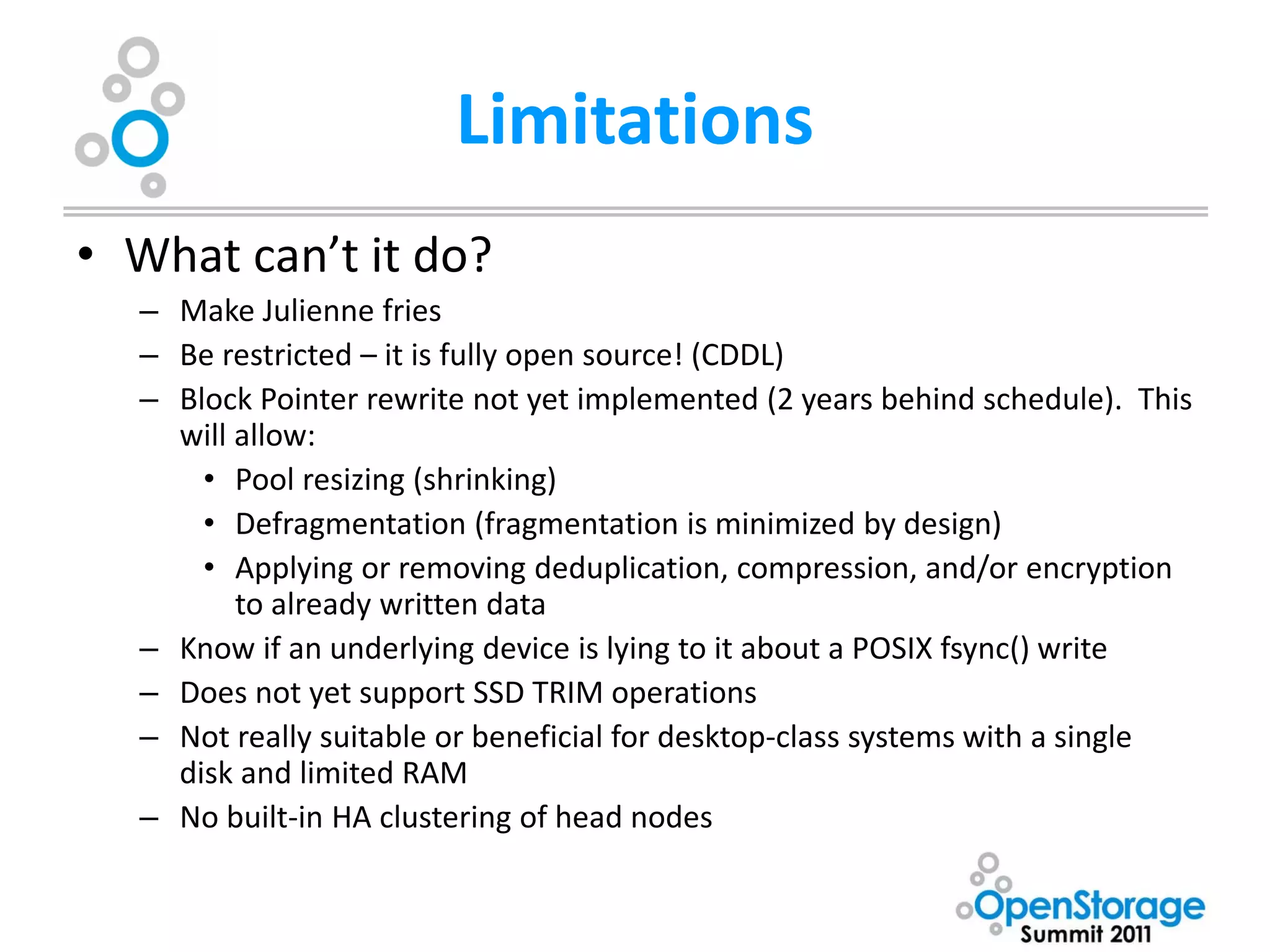 Limitations
• What can’t it do?
  – Make Julienne fries
  – Be restricted – it is fully open source! (CDDL)
  – Block Pointer rewrite not yet implemented (2 years behind schedule). This
    will allow:
      • Pool resizing (shrinking)
      • Defragmentation (fragmentation is minimized by design)
      • Applying or removing deduplication, compression, and/or encryption
         to already written data
  – Know if an underlying device is lying to it about a POSIX fsync() write
  – Does not yet support SSD TRIM operations
  – Not really suitable or beneficial for desktop-class systems with a single
    disk and limited RAM
  – No built-in HA clustering of head nodes
 