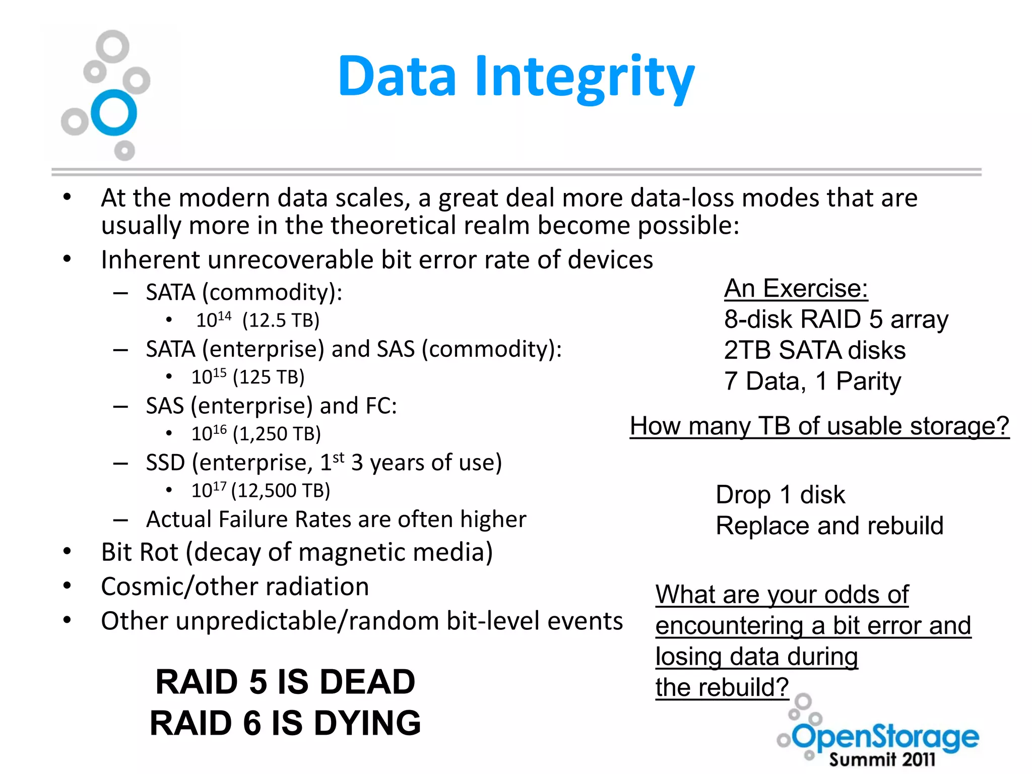 Data Integrity
• At the modern data scales, a great deal more data-loss modes that are
  usually more in the theoretical realm become possible:
• Inherent unrecoverable bit error rate of devices
    – SATA (commodity):                                 An Exercise:
         •   1014 (12.5 TB)                             8-disk RAID 5 array
    – SATA (enterprise) and SAS (commodity):            2TB SATA disks
         • 1015 (125 TB)                                7 Data, 1 Parity
    – SAS (enterprise) and FC:
         • 1016 (1,250 TB)                      How many TB of usable storage?
    – SSD (enterprise, 1st 3 years of use)
         • 1017 (12,500 TB)                            Drop 1 disk
    – Actual Failure Rates are often higher            Replace and rebuild
• Bit Rot (decay of magnetic media)
• Cosmic/other radiation                          What are your odds of
• Other unpredictable/random bit-level events     encountering a bit error and
                                                  losing data during
       RAID 5 IS DEAD                             the rebuild?
       RAID 6 IS DYING
 
