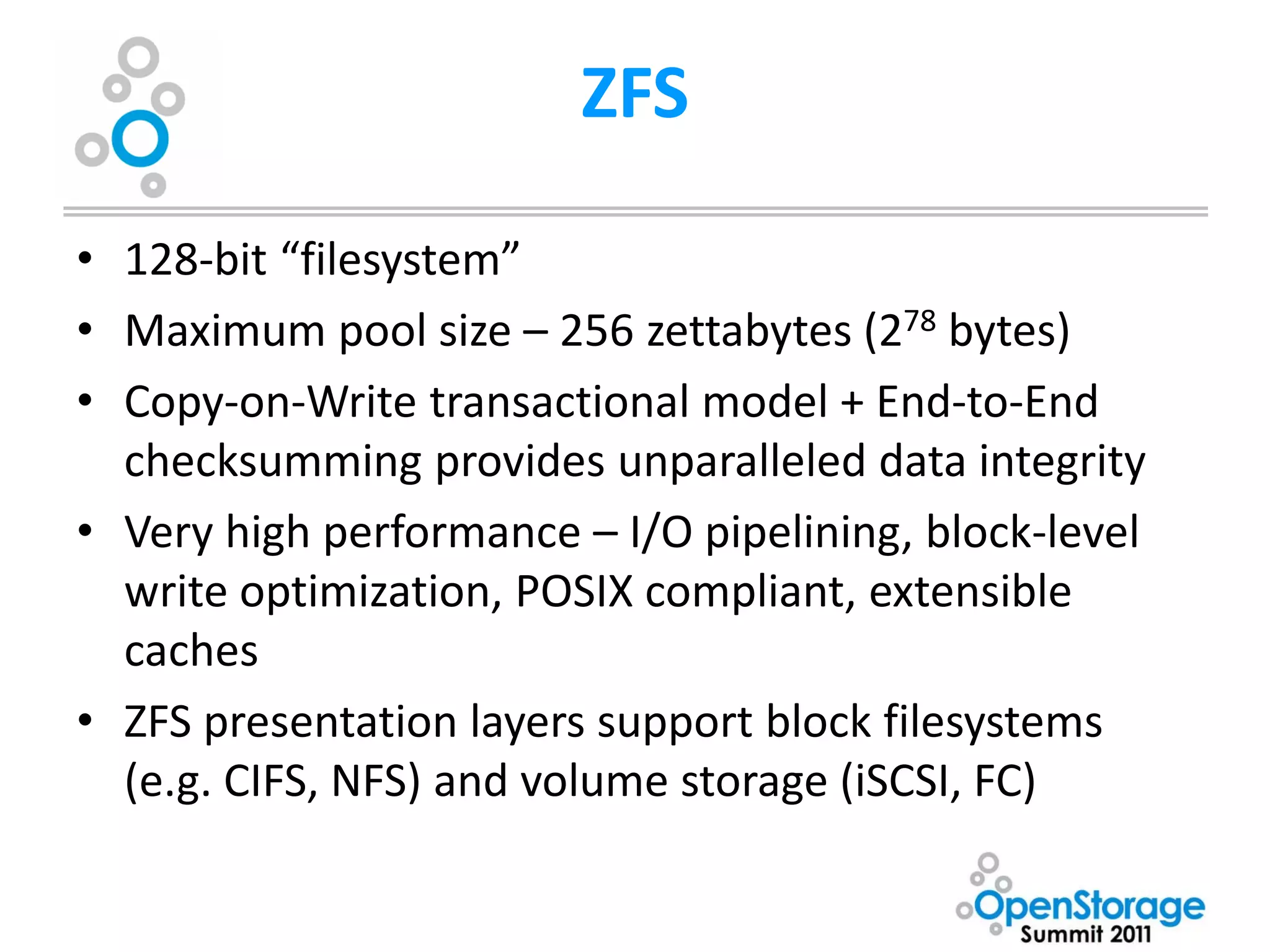 ZFS

• 128-bit “filesystem”
• Maximum pool size – 256 zettabytes (278 bytes)
• Copy-on-Write transactional model + End-to-End
  checksumming provides unparalleled data integrity
• Very high performance – I/O pipelining, block-level
  write optimization, POSIX compliant, extensible
  caches
• ZFS presentation layers support block filesystems
  (e.g. CIFS, NFS) and volume storage (iSCSI, FC)
 