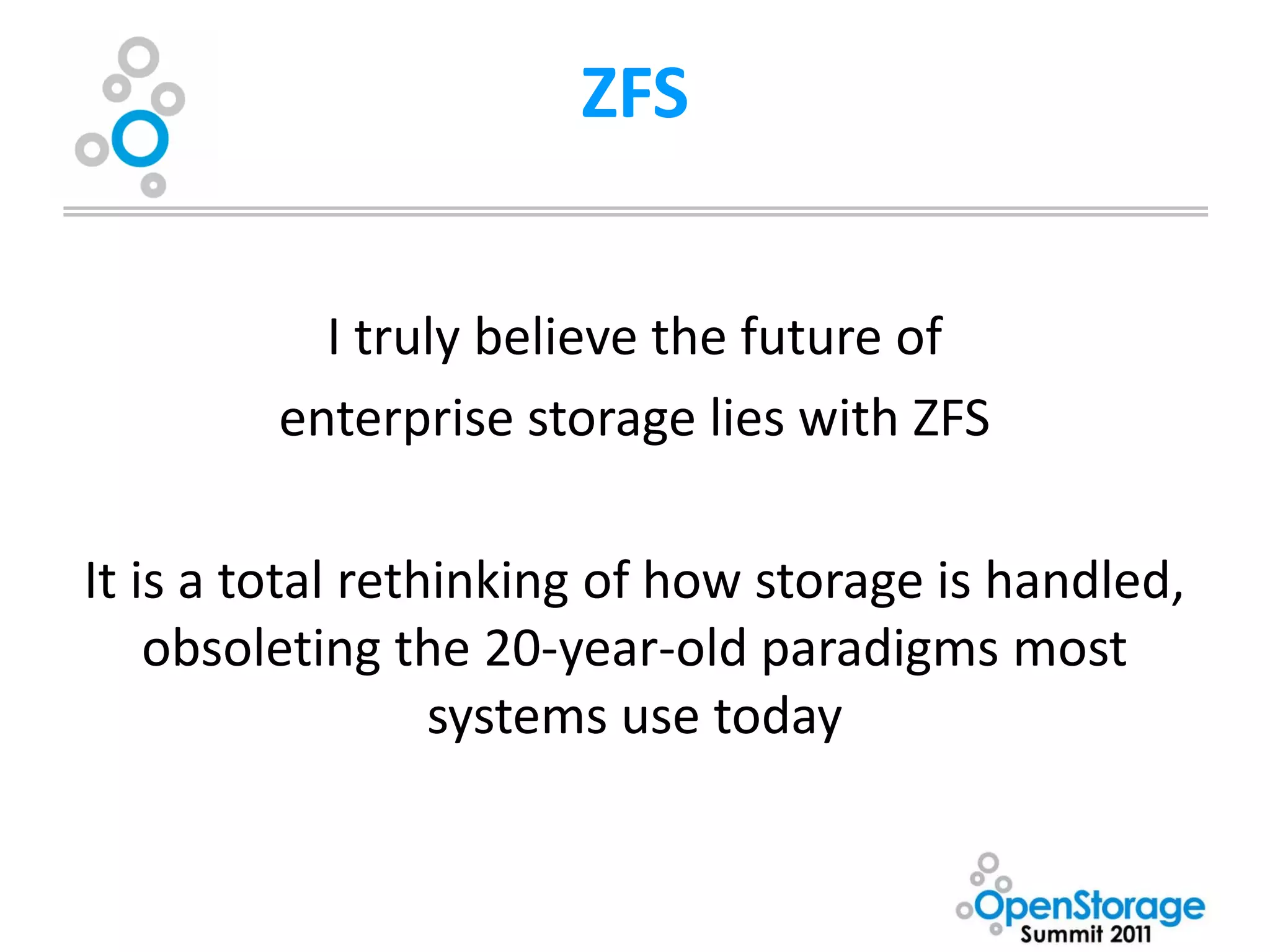 ZFS


           I truly believe the future of
         enterprise storage lies with ZFS

It is a total rethinking of how storage is handled,
    obsoleting the 20-year-old paradigms most
                  systems use today
 