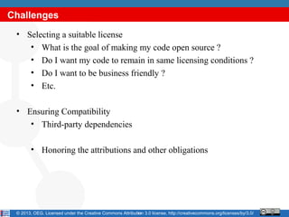 Challenges
 • Selecting a suitable license
    • What is the goal of making my code open source ?
    • Do I want my code to remain in same licensing conditions ?
    • Do I want to be business friendly ?
    • Etc.

 • Ensuring Compatibility
    • Third-party dependencies

        • Honoring the attributions and other obligations




 © 2013, OEG. Licensed under the Creative Commons Attribution 3.0 license, http://creativecommons.org/licenses/by/3.0/
                                                          13
 