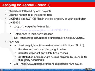 Applying the Apache License (I)
 •    Guidelines followed by ASF projects
 •    License header in all the source files
 •    LICENSE and NOTICE files in the top directory of your distribution
 •    LICENSE
       • copy of the Apache license text
           http://www.apache.org/licenses/LICENSE-2.0.txt
       • References to third-party licenses
          e.g. - http://incubator.apache.org/guides/examples/LICENSE
 •    NOTICE
       • to collect copyright notices and required attributions (AL 4.d)
           • the standard author and copyright notice
           • inherited copyright and attributions notices
           • all attribution and copyright notices required by licenses for
              third party documents
       • E.g. - http://www.apache.org/licenses/example-NOTICE.txt

 © 2013, OEG. Licensed under the Creative Commons Attribution 3.0 license, http://creativecommons.org/licenses/by/3.0/
                                                          14
 
