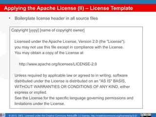 Applying the Apache License (II) – License Template
 •    Boilerplate license header in all source files

     Copyright [yyyy] [name of copyright owner]

      Licensed under the Apache License, Version 2.0 (the "License");
      you may not use this file except in compliance with the License.
      You may obtain a copy of the License at

          http://www.apache.org/licenses/LICENSE-2.0

      Unless required by applicable law or agreed to in writing, software
      distributed under the License is distributed on an "AS IS" BASIS,
      WITHOUT WARRANTIES OR CONDITIONS OF ANY KIND, either
      express or implied.
      See the License for the specific language governing permissions and
      limitations under the License.

                                                          15
 © 2013, OEG. Licensed under the Creative Commons Attribution 3.0 license, http://creativecommons.org/licenses/by/3.0/
 