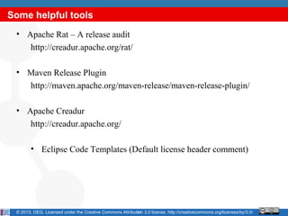 Some helpful tools
 • Apache Rat – A release audit
    http://creadur.apache.org/rat/

 • Maven Release Plugin
   http://maven.apache.org/maven-release/maven-release-plugin/

 • Apache Creadur
    http://creadur.apache.org/

        • Eclipse Code Templates (Default license header comment)




 © 2013, OEG. Licensed under the Creative Commons Attribution 3.0 license, http://creativecommons.org/licenses/by/3.0/
                                                          17
 