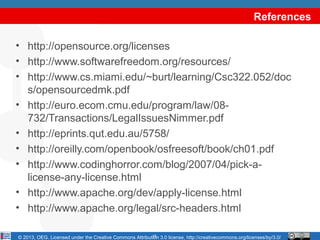 References

• http://opensource.org/licenses
• http://www.softwarefreedom.org/resources/
• http://www.cs.miami.edu/~burt/learning/Csc322.052/doc
  s/opensourcedmk.pdf
• http://euro.ecom.cmu.edu/program/law/08-
  732/Transactions/LegalIssuesNimmer.pdf
• http://eprints.qut.edu.au/5758/
• http://oreilly.com/openbook/osfreesoft/book/ch01.pdf
• http://www.codinghorror.com/blog/2007/04/pick-a-
  license-any-license.html
• http://www.apache.org/dev/apply-license.html
• http://www.apache.org/legal/src-headers.html

                                                         18
© 2013, OEG. Licensed under the Creative Commons Attribution 3.0 license, http://creativecommons.org/licenses/by/3.0/
 