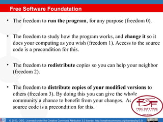 Free Software Foundatation

• The freedom to run the program, for any purpose (freedom 0).

• The freedom to study how the program works, and change it so it
  does your computing as you wish (freedom 1). Access to the source
  code is a precondition for this.

• The freedom to redistribute copies so you can help your neighbor
  (freedom 2).

• The freedom to distribute copies of your modified versions to
  others (freedom 3). By doing this you can give the whole
  community a chance to benefit from your changes. Access to the
  source code is a precondition for this.

 © 2013, OEG. Licensed under the Creative Commons Attribution 3.0 license, http://creativecommons.org/licenses/by/3.0/
 