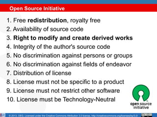Open Source Initiative

1. Free redistribution, royalty free
2. Availability of source code
3. Right to modify and create derived works
4. Integrity of the author's source code
5. No discrimination against persons or groups
6. No discrimination against fields of endeavor
7. Distribution of license
8. License must not be specific to a product
9. License must not restrict other software
10. License must be Technology-Neutral

© 2013, OEG. Licensed under the Creative Commons Attribution 3.0 license, http://creativecommons.org/licenses/by/3.0/
 