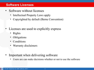 Software Licenses
  • Software without licenses
           • Intellectual Property Laws apply
           • Copyrighted by default (Berne Convention)


  • Licenses are used to explicitly express
           •     Rights
           •     Obligations
           •     Conditions
           •     Warranty disclaimers


  • Important when delivering software
           • Users are can make decisions whether or not to use the software


<<K-CAP, September 2nd, 2009, California, USA>>   6
 