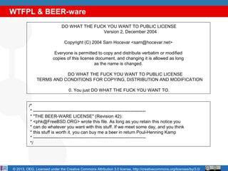 WTFPL & BEER-ware
                              DO WHAT THE FUCK YOU WANT TO PUBLIC LICENSE
                                             Version 2, December 2004

                                Copyright (C) 2004 Sam Hocevar <sam@hocevar.net>

                         Everyone is permitted to copy and distribute verbatim or modified
                        copies of this license document, and changing it is allowed as long
                                              as the name is changed.

                         DO WHAT THE FUCK YOU WANT TO PUBLIC LICENSE
              TERMS AND CONDITIONS FOR COPYING, DISTRIBUTION AND MODIFICATION

                                  0. You just DO WHAT THE FUCK YOU WANT TO.


          /*
           * ----------------------------------------------------------------------------
           * "THE BEER-WARE LICENSE" (Revision 42):
           * <phk@FreeBSD.ORG> wrote this file. As long as you retain this notice you
           * can do whatever you want with this stuff. If we meet some day, and you think
           * this stuff is worth it, you can buy me a beer in return Poul-Henning Kamp
           * ----------------------------------------------------------------------------
           */




© 2013, OEG. Licensed under the Creative Commons Attribution 3.0 license, http://creativecommons.org/licenses/by/3.0/
 