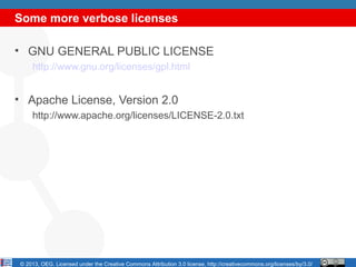 Some more verbose licenses

• GNU GENERAL PUBLIC LICENSE
    http://www.gnu.org/licenses/gpl.html


• Apache License, Version 2.0
    http://www.apache.org/licenses/LICENSE-2.0.txt




© 2013, OEG. Licensed under the Creative Commons Attribution 3.0 license, http://creativecommons.org/licenses/by/3.0/
 