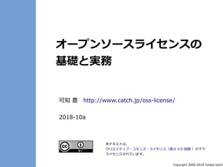Copyright 2008-2018 Yutaka kachi
オープンソースライセンスの
基礎と実務
可知 豊　http://www.catch.jp/oss-license/
2018-10a
本テキストは、
クリエイティブ・コモンズ・ライセンス（表示 4.0 国際 ）の下で
ライセンスされています。
 