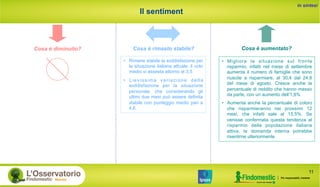 Il sentiment
Cosa è aumentato?Cosa è diminuito? Cosa è rimasto stabile?
in sintesi
•  Migliora la situazione sul fronte
risparmio, infatti nel mese di settembre
aumenta il numero di famiglie che sono
riuscite a risparmiare, al 30,4 dal 24,8
del mese di agosto. Cresce anche la
percentuale di reddito che hanno messo
da parte, con un aumento dell’1,8%
•  Aumenta anche la percentuale di coloro
che risparmieranno nei prossimi 12
mesi, che infatti sale al 15,5%. Se
venisse confermata questa tendenza al
risparmio della popolazione italiana
attiva, la domanda interna potrebbe
risentirne ulteriormente
•  Rimane stabile la soddisfazione per
la situazione italiana attuale: il voto
medio si assesta attorno al 3,5
•  Lievissima variazione della
soddisfazione per la situazione
personale, che considerando gli
ultimi due mesi può essere definita
stabile con punteggio medio pari a
4,6
11
 