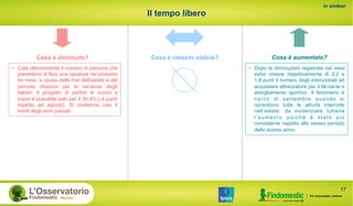 Il tempo libero
Cosa è aumentato?Cosa è rimasto stabile?
in sintesi
Cosa è diminuito?
•  Cala ulteriormente il numero di persone che
prevedono di fare una vacanza nei prossimi
tre mesi, a causa della fine dell’estate e del
periodo classico per le vacanze degli
italiani. Il progetto di partire di nuovo a
breve è possibile solo per il 30,4% (-4 punti
rispetto ad agosto). Si conferma così il
trend degli anni passati
17
•  Dopo le diminuzioni registrate nei mesi
estivi cresce rispettivamente di 2,2 e
1,8 punti il numero degli intenzionati ad
acquistare attrezzature per il fai-da-te e
abbigliamento sportivo. Il fenomeno è
tipico di settembre quando si
riprendono tutte le attività interrotte
nell’estate; da evidenziare tuttavia
l’aumento poiché è stato più
consistente rispetto allo stesso periodo
dello scorso anno.
 