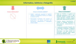 Informatica, telefonia e fotografia
in sintesi
Cosa è rimasto stabile? Cosa è aumentato?Cosa è diminuito?
•  Stabili i potenziali acquirenti di telefoni
cellulari e smartphone (19,8%) e di tablet
e e-book (12,7%)
•  Nonostante l’aumento nel numero di
acquirenti, la spesa prevista per
fotocamere, videocamere e videogame
rimane stabile
24
•  Sale al 18,5% il numero di
potenziali acquirenti di PC e altri
accessori. Anche in questo caso la
media dell’ultimo trimestre supera
quella dello stesso periodo del 2013
•  Cresce, seppur lievemente, il
numero di possibili acquirenti di
fotocamere, videocamere e
videogame
•  A settembre aumenta l’importo che
si prevede di destinare a telefonia
sia e PC e altri accessori
informatici; c’è stato anche un
lievissimo aumento della spesa
prevista per tablet e e-book
 